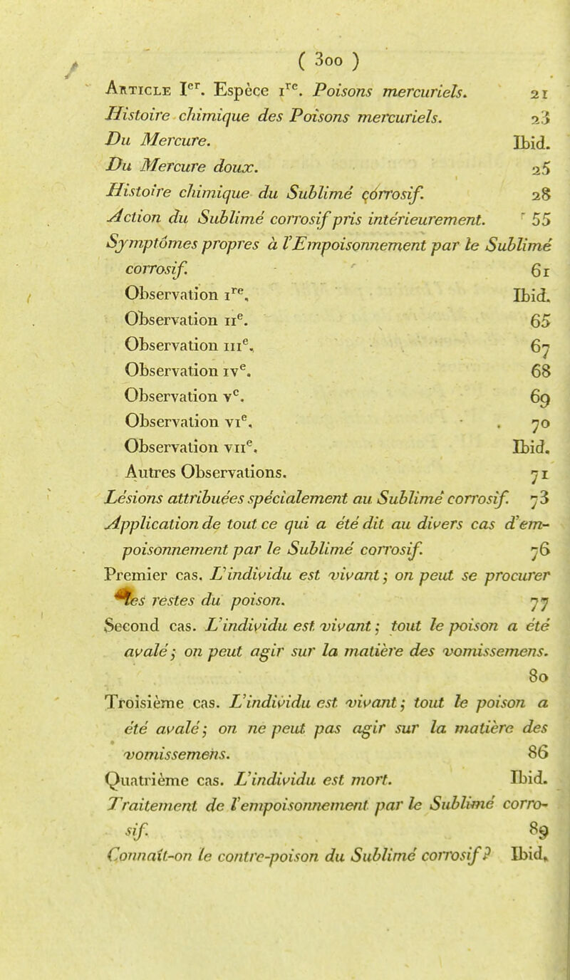 Article Icr. Espece ire. Poisons mercuriels. 21 Histoire chimique des Poisons meivuriels. 23 Du Mercure. Ibid. Du Mercure doux. a 5 Histoire chimique du Sublime corrosif. 28 Action du Sublime corrosif'pris interieurement. ' 55 Sjmptomes propres a VEmpoisonnement par le Sublime corrosif. 61 Observation ire. Ibid. Observation ne. 65 Observation ine, 67 Observation ive. 68 Observation vc. 69 Observation vie, 70 Observation vne. Ibid. Autres Observations. 7 Lesions attributes specialement au Sublime corrosif. h 3 Application de tout ce qui a ete dit au divers cas d?em- poisonnement par le Sublime corrosif. 76 Premier cas. L'individu est vivant; on peut se procurer restes du poison. 77 Second cas. L'indwidu est vivant j tout le poison a ete avale; on peut agir sur la matiere des vomissemens. 80 Troisieme cas. L'indwidu est vivant; tout le poison a ete avale; on ne peut pas agir sur la matiere des ^vomissemens. 86 Quatrieme cas. L'indwidu est mort. Ibid. Traitement de Vempoisonnement par le Sublime corrch- tisif 89 ConnaU-on le conirc-poison du Sublime' coirosif? Ibid»