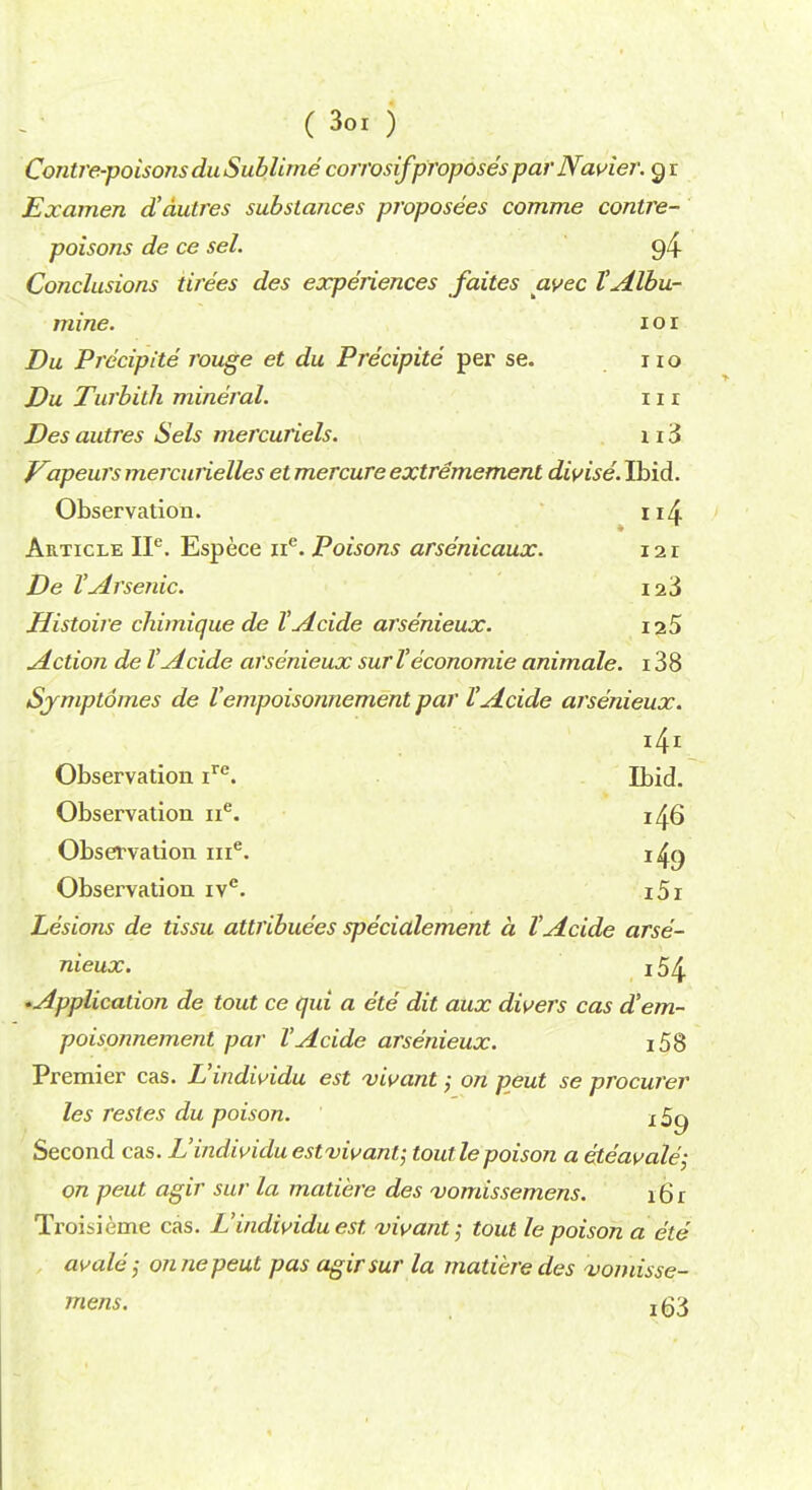 Contre-poisonsdu Sublime corrosifproposes parNavier. g r Examen d'dutres substances proposees comme contre- poisons de ce sel. 94 Conclusions tirees des experiences failes avec VAlbu- mine. i o i Du Precipite rouge et du Precipite per se. no Du Turbilh mineral. 11 r Des autres Sels mercuriels. 1 13 Vapeurs mercunelles et mercure extremement divise. Ibid. Observation. n4 Article IP. Espece ne. Poisons arsenicaux. 121 De VArsenic. 123 Histoire chimique de VAcide arsenieux. 12 5 Action de VAcide arsenieux surV economie animale. 138 Sjmptomes de Vempoisonnement par VAcide arsenieux. Observation ire. Ibid. Observation ne. 146 Observation me. i4g Observation ivc. i5i Lesions de tissu attributes specialement a VAcide arse- nieux. 154 ^Application de tout ce qui a ete dit aux divers cas d'em- poisonnement par VAcide arsenieux. i58 Premier cas. L'indwidu est vivant; on peut se procurer les restes du poison. j 5^ Second cas. L'individuestvivant; toutlepoison a eteavale; on peut agir sur la matiere des vomissemens. 16 r Troisieme cas. L'indwidu est. vivant; tout le poison a ete avale; on ne peut pas agir sur la matiere des vomisse- mens. xg3