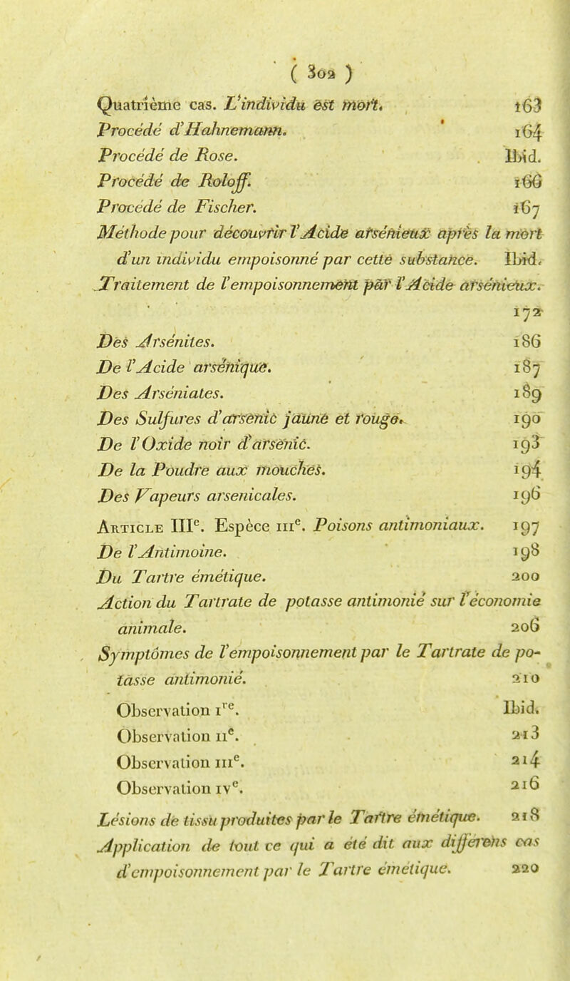 ( 3oa ) Quatrieme cas. Uindividu est moft. i63 Precede d'Hahnemann. i(>4 Procede de Rose. Ibid. Procede de Rolojf. xiyQ Procede de Fischer. 167 Methode pour decouvtir TAcide atsehieux apres la mort d'un individu empoisonne par cette substance. Ibid, Traitement de V empoisonnement pa)' V A tide arsenietix. Des A rseniles. 186 De I'Acide arseniqiie. 187 Des Arseniates. 189 Des Sulfures d'arsenic jaune et rouge. 190 De VOxide noir rfarseyiic. 19^ De la Poudre aux mouches. 1 p4 Des Vapeurs arsenicales. 196 Article IIP. Espece me. Poisons antimoniaux. uj~ De VAntimoine. 198 Du Tartre emelique. 200 Action du Tartrate de polasse anlimonie sur Veconomie. animate. 206 Symptomes de Vempoisonnement par le Tartrate de pen tasse anlimonie. ^10 Observation irc. Ibid. Observation ii*. 2*3 Observation ine. 214 Observation ivc. 2I6 Lesions de tissu produites par le Taftre emelique. 2 18 Application de ivut ce qui a ete dit aux dij}'er&)is cas d'empoisonnement par le Tartre emelique. 220