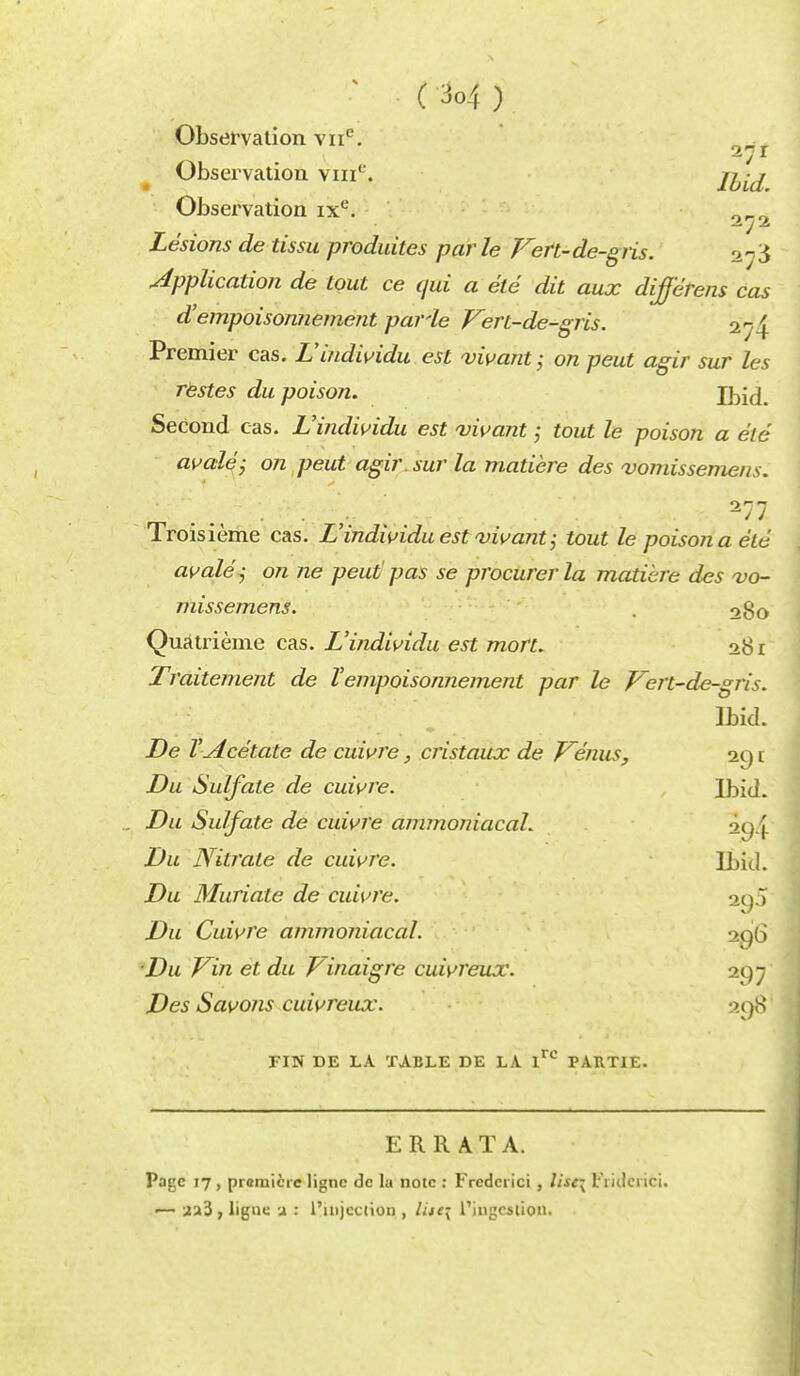 &7t Observation vme. Ibid Observation ixe. 0_0 Lesions de tissu produitcs par le Fert-de-gris. Application de tout ce qui a etc dit aux different cas d'empoisomiement paHe Fert-de-gris. 2^4 Premier eas. L'indwidu est vwant; on pent agir sur les restes du poison. Ibid. Second cas. L'indwidu est vivant» tout le poison a eie avale; on peut agir. sur la matiere des vomissemens. 277 Troisieme cas. L'indwidu est vivant tout le poison a etc avale' i on ne peut' pas se procurer la matiere des vo- missemens. . 28o Qua tri erne cas. L'indwidu est mort. 28 r Traitement de Vempoisonnement par le Fert-de-gris. Ibid. De Y Acetate de cuwre, cristaux de Fenus, 29 r. Du Sulfate de cuwre. Ibid. Du Sulfate de cuwre ammoniacal. 2p4 Du Nitrate de cuwre. Ibid. Du Muriate de cuwre. 295 Du Cuwre ammoniacal. m){> Du Fin et du Finaigre cuwreux. 297 Des Savons cuwreux. 298 FIN DE LA TABLE DE LA Irc PARTIE ERRATA. Page 17 , premiere lignc de la note : Fredcrici , /<«; tiiilei ici. !— aa3 , ligne 2 : I'liijcction , litt\ l'ingcstion.