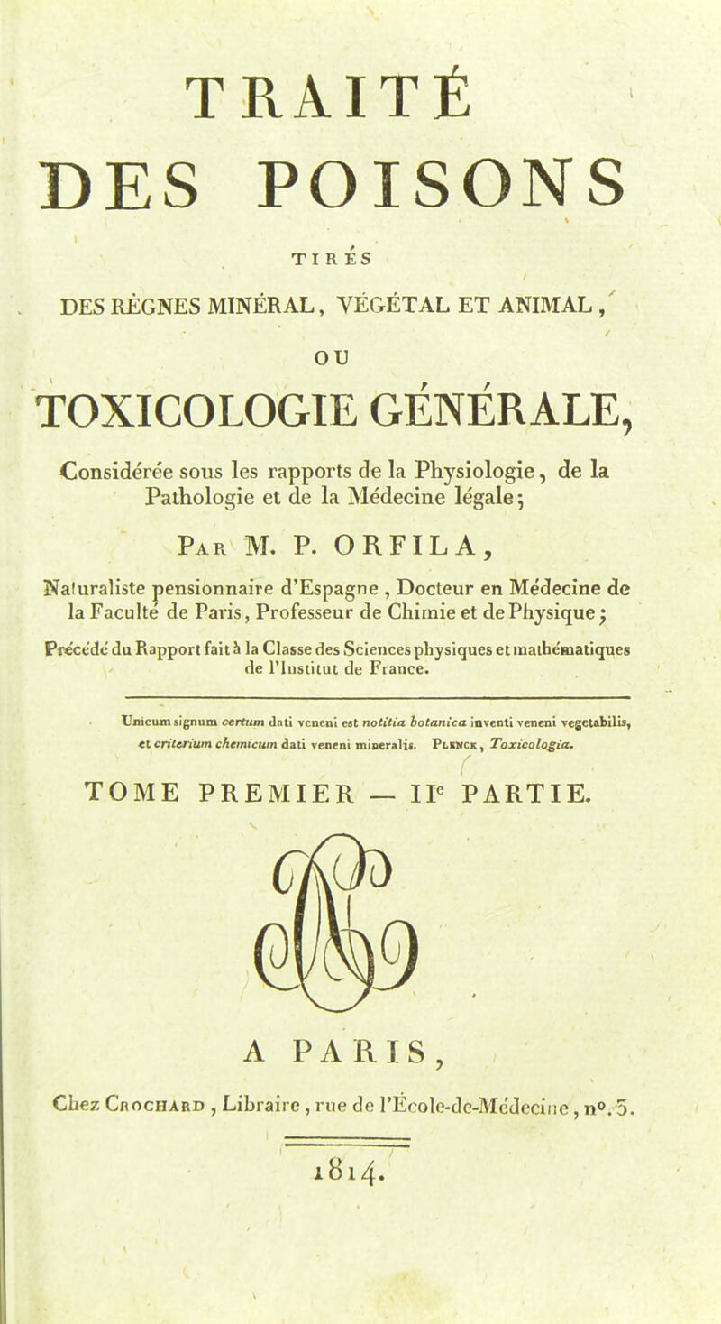 TRAITfi DES POISONS TIRES DES REGNES MINERAL, VEGETAL ET ANIMAL, ou TOXICOLOGIE GENERALE, Consideree sous les rapports de la Physiologie, de la Pathologie et de la Medecine legale 5 Par M. P. ORFILA, Naluraliste pensionnaire d'Espagne , Docteur en Medecine de la Faculte de Paris, Professeur de Chirnie et de Physique $ Precede du Rapport fait h la Classe des Sciences physiques etinatbeHiatiques de l'lustitut de France. Unicumsignum cerium dati veneni est notitia botanica inventi veneni vegetabilis, «t crilctium chemicum dati veneni mineralit. Plinck , Toxicologia. TOME PREMIER — IP PARTIE. A PARIS, Chez CnocHARD , Libraire , rue de rEcole-dc-Me'deciiie, n°. 5. - 1814.