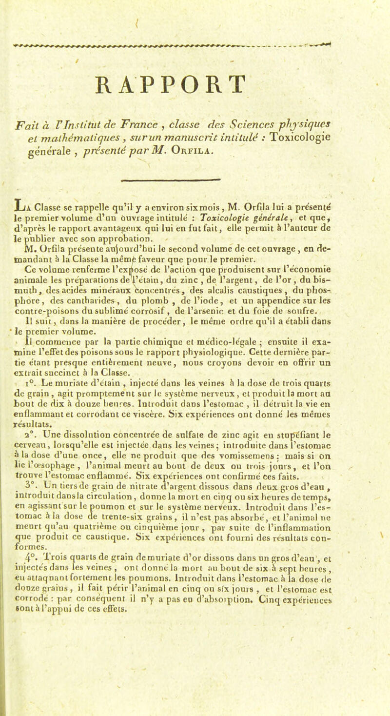 RAPPORT Fait a rinstitut de Trance , classe des Sciences physiques el malhimaliques, surun manuscrit intitule': Toxicologic generate , presents par M. Orfila. La Classe se rappelle qu'il y a environ sixraois , M. OrfiJa lni a pre'sente le premier volume d'un duvrage intitule : Toxicologic generate, et que, d'apres le rapport avantageux qui lni en fut fait, elle permit a l'autcur de le publier avec son approbation. JVI. Orfila pre'sente aujourd'hui le second volume de cet ouvrage , en de- mandant a la Classe la rueme favour que pour le premier. Ce volume renferme l'cxjpose de l'aciion que produiscnt sur I'e'conomie animate les preparations de l'etain, du zinc , de l'argent, de l'or, du bis- muth, desacides mineraux concentres, des alcalis caustiques, du phos- pbore, des cantharides, du plomb , del'iode, et un appendice sur les contre-poisons du sublime' corrosif, de l'arsenic et du foie de soufre. 11 suit, dans la maniere de proce'der, le merue ordre qu'il a e'tabli dans le premier volume. • il commence par la partie chimique et me'dico-le'gale • ensuite il exa- mine l'effet des poisons sous le rapport physiologique. Cette derniere par- tie e'tant presque entitlement neuve, nous croyons devoir en ofrrir un extrait succinct a la Classe. i°. Le muriate d'c'tain , injecte' dans les veines a la dose de trois quarts de grain , agit promptement sur Ic systeme nerveux, et produit la mort an bout de rlix a douze Leu res. Introduit dans l'estomac , il detruit la vie en enflammant et corrodant ce viscere. Six experiences ont donne' les memes resultats. 2°. Une dissolution concentre'e de sulfate de zinc agit en stupCfiant le cerveau, lorsqu'elle est injectee dans les veines• introduitc dans l'estomac a la dose d'une once, elle ne produit que des vomisseniens: mais si on lie l'oesophage , l'animal meurt an bout de deux ou trois jours, et l'on tronve l'estomac enflamme. Six experiences ont confirme' Ces fails. 3°. Un tiers de grain de nitrate d'argent dissous dans deux gvos d'ean , introduit dansla circulation , donne la mort en cipq ou six heures de temps, en agissant sur le poumon et sur le systeme nerveux. Introduit dans l'es- tomac a la dose de trente-six grains, il n'est pas absorbe, et l'animal nc menrt qn'au quatrieme ou cinquieme jour , par suite dc l'inflamrnation que produit ce caustique. Six experiences ont fourni des resultats con- formes. 4°> J-'rois quarts de grain de muriate d'or dissous dans un gros d'ean , et injecte's dans les veines , ont donne la mort au bout de six a sept heures , en attaqnant fortement les poumons. Introduit dans l'estomac a la dose de donze grains , il fait perir l'animal en cinq ou six jours , et l'estomac est corrode : par consequent il n'y a pas eu cl'absoiption. Cinq experiences sont a l'appui de ces effets. r