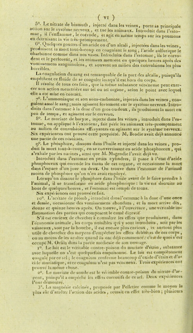 eni 5°. Le nitrate lie bismuth, injectc dans les vcines, porte sa principale action snr.le systeme nerveux , et tue les aniuiaux. Introduit dans l'esto- mac , d 1 enflainnie , le corrode , 61 agit en ujenje temps sur les poumons endctruisant la vie ti es-prompiement. 6°. Quelquesgouttes d'un acide ou d'un alcali, injecte'es dans les veines, prodinseni la moit tout-a-coup en coagulant le sang ; 1'acide sulfurique le cbarbonne comiue dans nos vases. Inti oduits dans 1'eslomac , ils le corro- dent et leperforent, et lesanimaux nieuieiH en quelques hemes apres dcs vomissemens sanguinolcns , et souvent au milieu des convulsions les plus horribles. La coagulation du sang est reniarquablc rle la part des alcalis, puisqu'ils ipechent ce fluidc dc se coaguler loisqu'il est hors du corps. 11 resulte de tous ces faits , que la mime substance vencneuse peutexer- cer son action meurliiere sur lei ou lei organe, selon le point avcc lequel clle a e'te mise en comact. 7°. L'ammoniaque et son sous-carbonate, injectes dans les veines , coa- gulent aussile sang; mais agissent tenement sur le systeme nerveux. lntro- duits dans l'estomac a la dose d'un gros ou deux , ils pi oduisent la mort cn pou de temps, et agissent sur le cetveau. 8°. Le muriate de baryte , injectc dans les veines , introduit daDs l'es- temac, ou applique a I'txterieur, fait peril Its animaux nes-promptemeut au milieu de convulsions effrayantes en agissant sur le systeme'nerveux. Six experiences ont piouve cette propriete. M. Brodie avait deja annonce une partie de ces re'suliats. 9°. Le phosphore, dissous dans l'huile et injecte dans les veines , pro- duit la mort tout-a-eoup , en se convertissant en acide phosphoreux , qui s'exhale paries naiines , ainsi que M. IVlagendie l'avait deja vu. Introduit dans l'estomac en petits cylindres, il passe a I'ctat d'acide phosphoieux qui corrode les lissus de cet organe, et occasioune la mort dans 1'espace d'un jour ou deux. On trouve dans l'estomac de i'animal moins de phosphore qu'on n'en avait employe. Loisqu;on dissout le phosphore dans J'hniie avant de le faire prendre h I'animal, il se transt'oruic cn acide phosphoi ique : la vie est denude au bout de quelques heures , et l'estomac est lempli de trons. iSix expediences ont pronvecef.iit. io°. L'acetate de plomb , introduit dans l'estomac h la dose d'nne once etdemie, occa.sionne des vomissemens abonduns , et la niori arrive dix, douze et qiiinze hemes apres. On trouve, a l'ouverture , une veritable in- flammation des parties qui composent le canal digcsltt'- S'il est curieux de chercliera cunnaitre les diets que produisent, dans 1'cconomie animate , les corps nuisibies qui y sont introdnits , soit paries ■va'isseaox, sort par la bouche, il est encore plus curieux , et surlout plus utile de chercher des nioyens d'einpcchcr les effets dele'tcies de ces corps , ou au moins de les an tier quand ils ont deja commence: e'est de quoi s eat occupe'IVI. Orlila dans hi panic medicate de son ouviage. 1°. We lait est le veritable contrc-poison dn mmiate d'etnin , substance avec laquellc on s'i>st quelquef'ois empoisonne. Le tail est compictement congule parce Sc] ; le coagulum rent'erme bcancoup d'oxide d'etain et d'a- cide inuiiatiqiie, etce coagulum n'esl pas venenenx. Trois experiences ont prouvc la meme < hose. 2°. Le muriate dc soude est 1c veritable contrc-poison du nitrate d'ar- pent, pnisqu'il a empeche les eflvts conosifs de ce scl. Deux expciicoces I'ont demonire. La luagnc'sie ealeine'c, propose'e par Pelletier eommc le moyen le plug sur d'auetcr Paction des acides , tcusi.it cn oftet tnVbieu ; plusicurs