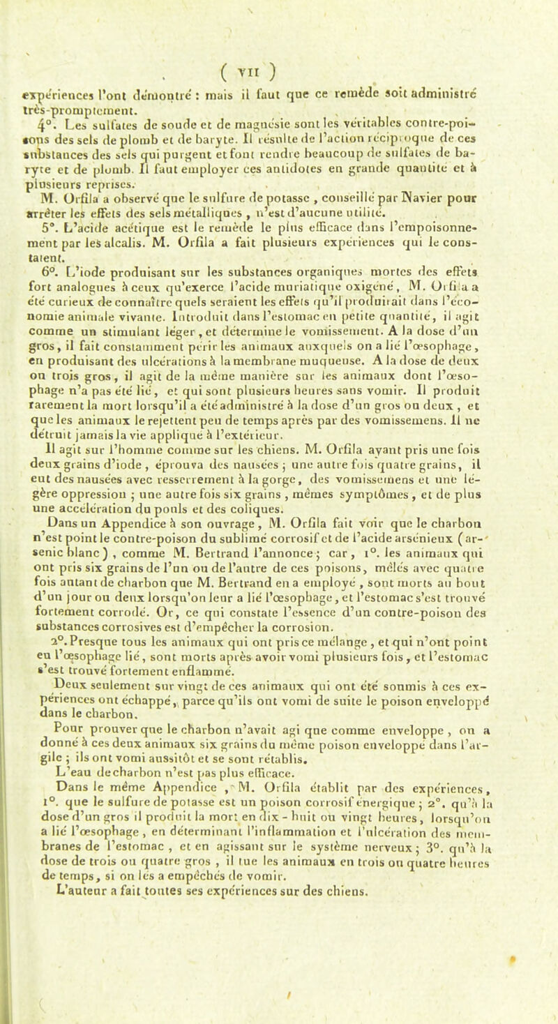 s (™) experiences l'ont de'ruontie : rnais il faut que ce remedc soil administre tres-proruptcment. 4°- Les sulfates de snude et de magnc'sie sontles ve'ritables contre-poi- •ons des sels de ploiub et de baryte. II resnlle de Taction rc'pjpr.oque de ces snbstauces des sels qui puigent etfont rendre beaucoup de sulfates de ba- ryte et de plumb. Il faut employer ces antidotes en grande quanlite et a piusieurs reprises. M. Orfila a observe que le snlfure de potassc , conseillc par Wavier pour writer les effets des selsme'ialliques , n'est d'aucune utilile. 5. L'acide ace'tique est le reniede le pins efbcace dans I'empoisonne- ment par les alcalis. M. Orflla a fait piusieurs experiences qui le cons- talent. 6°. L'iode produtsant snr les substances organiqnes mortcs des effets fort analogues aceux qu'exerce l'acide muriatique oxigene, M. Orfi-iaa e'te curieux de connaitre quels seraient les effets qu'il pioduiiait dans I'cco- nomie animate vivanie. lntroduil dans l'estomac en petite qnantiie, il agit comrae un stimulant le'ger,et determine le vomissement. A la dose d'un gros, il fait constammcnt pe'rirles animaux auxqueis on a lie'1'oesophage, eu produisant des ulcerations k la membrane muqueuse. A la dose de deux on trois gros, il agit de la mdine maniere snr les animaux dont l'ceso- phage n'a pas e'te lie , et qui sont piusieurs heures sans vomir. II produit rarementla mort lorsqu'il a e'te administre h la dose d'un gros on deux , et que les animaux le rejettent peu de temps apres par des vomissemens. 11 ne de'truit jamais la vie applique a l'exterieur. 11 agit sur I'homme comrae snr les chiens. M. Orfila ayant pris une fois deux grains d'iode , eprouva des nausees j unu autre fois quatre grains, il eut des nause'es avec resserrement a la gorge, des vomissemens et une le- gere oppression j une autre fois six grains , memes sympt6m.es , et de plus une acceleration du ponls et des coliques. Dans un Appendice a son ouvrage , M. Orfila fait voir que le charbon n est point le contre-poison du sublime corrosif et de l'acide arscnieux (ar- senic blanc) , comme M. Bertrand 1'annoncej car, t°. les animaux qui out pris six grains del'un oudel'autre de ces poisons, me'le's avec quatre fois antantde charbon que M. Bertrand en a employe , sont morts an bout d'un jourou deux lorsqu'on leur a lie l'cesophage, et l'estomacs'est trouve fortement corrode. Or, ce qui constate l'essence d'un contre-poison des substances corrosives est d'empe'eher la corrosion. 2°.Presque tous les animaux qui ont prisce melange , et qui n'ont point eu l'cesophage lie, sont morts apres avoir vomi piusieurs fois , et l'estomac s est trouve fortement enflamme. Deux seulement sur vingi de ces animaux qui ont cte' sonmis a ces ex- periences ont e'ehappe, parce qu'ils ont vomi de suite le poison enveloppe* dans le charbon. Pour prouver que le charbon n'avait agi qne comme enveloppe , on a donne a ces deux animaux six grains du memo poison enveloppe dans 1'ar- gilc ; its ont vomi aussitot et se sont re'tablis. L'eau de charbon n'est pas plus erficacc. Dans Ic me'me Appendice , M. Orfila etablit par des expe'riences, 1°. que le sulfure de potasse est un poison corrosif tnergique ; 2°. qu'a la dose d'un gros il produit la mort en dix - huh on vingt hemes, lorsqu'on a lie l'cesophage , en determinant I'inflammation et I'lilceralion des mem- branes de l'estomac, et en agissant snr ie systemc nerveux; 3°. qu'a la dose de trots ou quatre gros , il rue les animaux en trois on quatre henres de temps, si on les a empeche's de vomir. L'auteur a fait toutes ses expe'riences sur des chiens. /