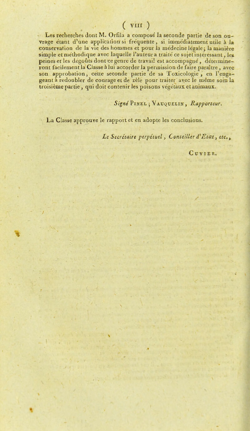 Les recherches dont M. OrCla a compose la seconde partie de son on- vrage e'tant d'une application si fre'quente, si immediatement utile a la conservation de la -vie des homines et pour la me'decine legalej la manierc simple et nie'thodique avec laquelle 1'auteura traite' ce sujet interessant, les peines et les degouts dont ce genre de travail est accompague', de'tennine- ront facilementla Classe a lui accorder la permission de faire paraltre, avec son approbation, cette seconde partie de sa Toxicologic , en l'enga- geant S redoubler de courage ct de zele pour trailer avec le meme soin la troisieme partie, qui doit contenir les poisons ve'getauxetauinaaux. Signe Pikel ; Yauqoelin , Rapporteur. La Classe approuve le rapport et en adopte les conclusions. Le Secretaire ptrpitutl, Cons tiller d'Etat, ere, Ccvier. \