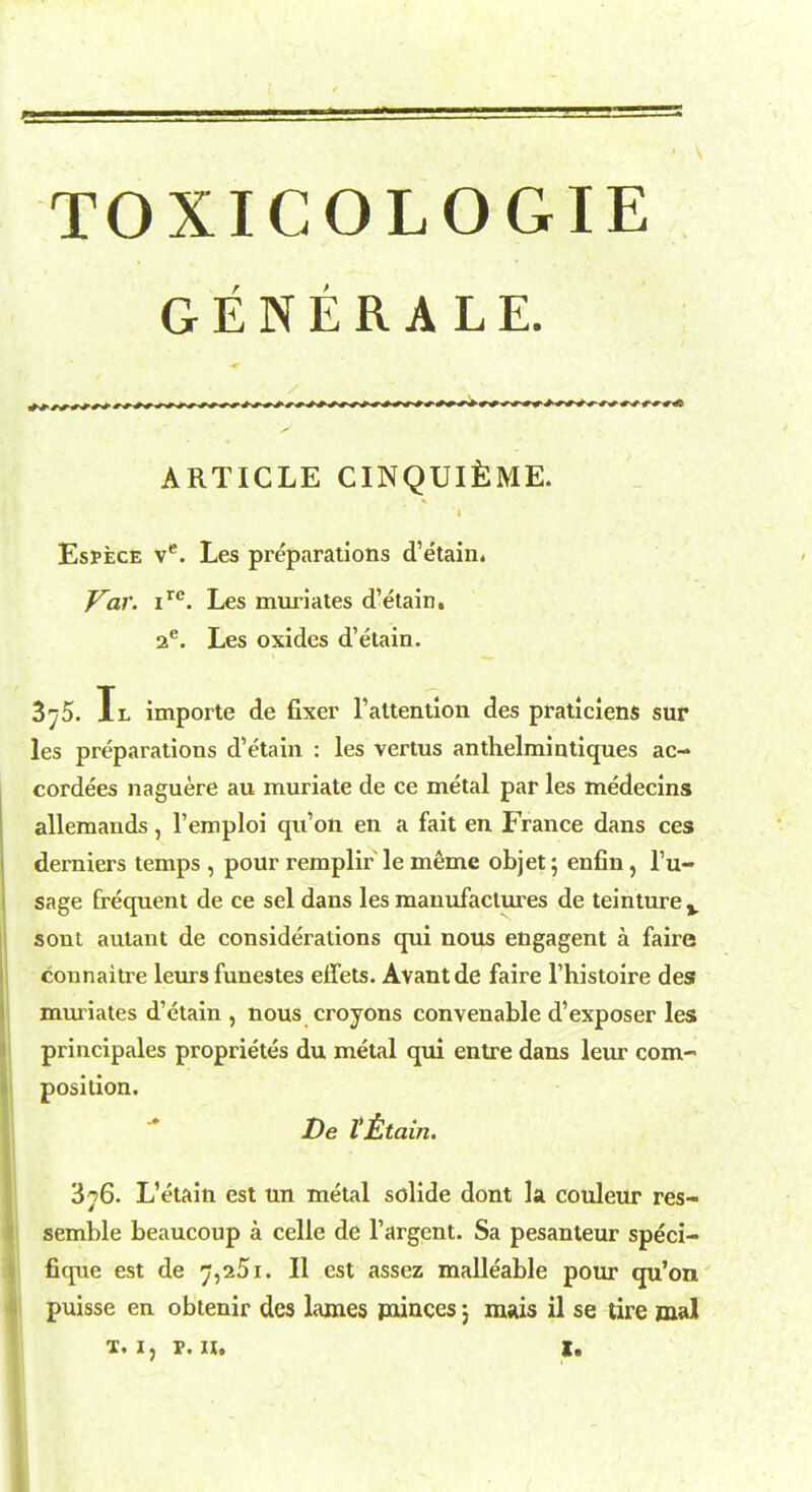 TOXICOLOGIE GENERAL E. ARTICLE CINQUI&ME. Espece ve. Les preparations d'etain. Var. irc. Les muriates d'etain. 2e. Les oxides d'etain. 3^5. Il importe de fixer 1'attention des praticiens sur les preparations d'etain : les vertus anthelraintiques ac- cordees naguere au muriate de ce metal par les medecins allemands, l'emploi qu'on en a fait en France dans ces derniers temps , pour remplir le meme objet \ enfin, l'u- sage frequent de ce sel dans les manufactures de teinturev sont autant de considerations qui nous engagent a faire connaitre leurs funestes efTets. Avantde faire l'histoire des muriates d'etain , nous croyons convenable d'exposer les principales proprietes du metal qui entre dans leur com- position. De Vtltain. 376. L'etain est un metal solide dont la couleur res- semble beaucoup a celle de 1'argent. Sa pesanteur speci- fique est de 7,251. II est assez malleable pour qu'on puisse en obtenir des lames minces; majs il se tire mal