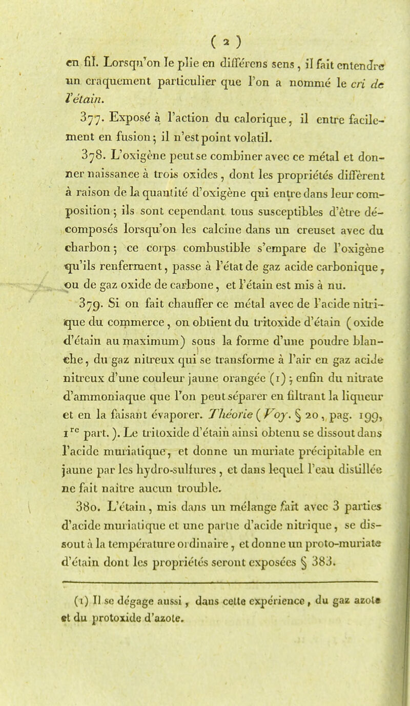 CO en fil. Lorsqu'on Ie plie en diffe'rens sens, il fait entendre un craquement parliculier que Ton a nomme le cri de Tetain. 377. Expose a Taction du calorique, il entre facile- ment en fusion 5 il n'est point volatil. 378. L'oxigene peutse combiner avec ce metal et don- ner naissance a trois oxides, dont les proprietes different a raison de la quanlite d'oxigene qui entre dans leur com- position ils sont cependant tous susceptibles d'etre de- composes lorsqu'011 les calcine dans un creuset avec du charbonj ce corps combustible s'empare de l'oxigene ■qu'ils renferment, passe a l'e'tat de gaz acide carbonique, ou de gaz oxide de caFbone, et I'etain est mis a nu. 379. Si on fait chauffer ce metal avec de 1'acide nitri- ique du commerce, on obtient du trrtoxide d'etain ( oxide d'etain au maximum) sous la forme d'une poudre blan- che, du gaz nitreux qui se transforme a l'air en gaz acide nitrcux d'une couleur jaune orangee (r) , enfin du nitrate d'ammoniaque que Ton peutseparer en filtraut la liqueur et en la faisant evaporer. Theorie ( Voy. § 20 , pag. 190, 1rc part.). Le tritoxide d'etain ainsi obtenu se dissout dans 1'acide muriatique, et donne un muriate precipitable en jaune par les hydro-sulfures , ct dans lequel Feau distillce ne fait naili'e aucun trouble. 380. L'etain, mis dans un melange fait avec 3 parties d'acide murialique et unc parlie d'acide niu^ique, se dis- sout a la temperature 01 dinaire 7 et donne un proto-muriate d'etain dont les proprieles scront exposecs § 383. (1) II sc degage aussi, daus cette experience , du gaz azol« et du protoxide d'azole.