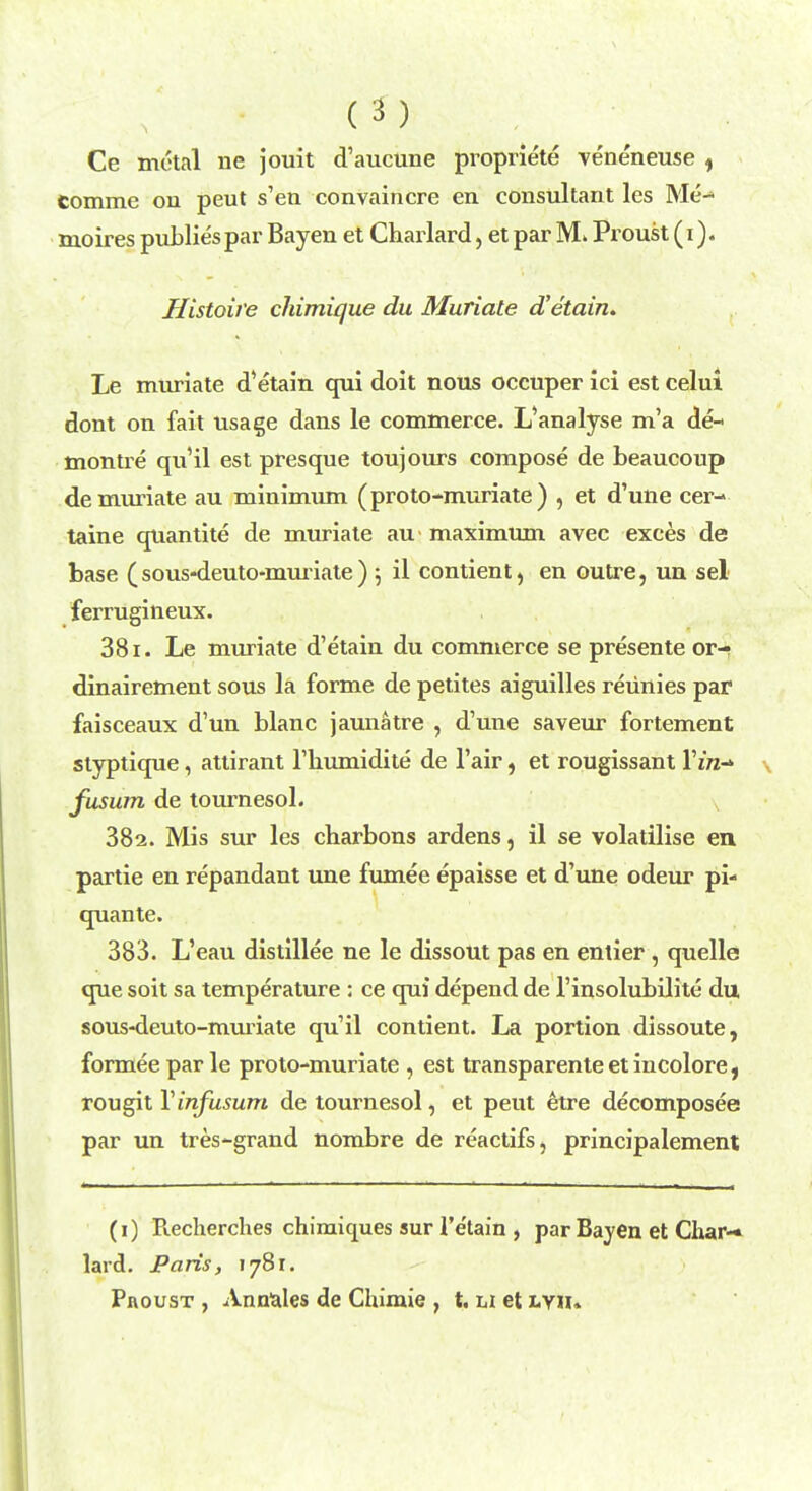 Ce metal ne jouit d'aucune propriete veneneuse , comrae on peut s'en convaincre en consultant les Me- moires publies par Bayen et Charlard, et par 3VL Proust (i). Histoire chimique du Muriate d'etain. Le muriate d'etain qui doit nous occuper ici est celui dont on fait usage dans le commerce. L'analyse m'a de- montre qu'il est presque toujours compose de beaucoup de muriate au minimum (proto-muriate) , et d'une cer- taine quantite de muriate au maximum avec exces de base (sous-deuto-muriate) ; il contient, en outre, un sel ferrugineux. 381. Le muriate d'etain du commerce se presente or-? dinairement sous la forme de petites aiguilles revinies par faisceaux d'un blanc jaunatre , d'une saveur fortement styptique, attirant l'liumidite de l'air, et rougissant l'iVz-» fusum de tournesol. 382. Mis sur les charbons ardens, il se volatilise en partie en repandant une fumee epaisse et d'une odeur pi- quante. 383. L'eau distillee ne le dissout pas en entier, quelle que soit sa temperature : ce qui depend de l'insolubilite du sous-deuto-muriate qu'il contient. La portion dissoute, formee par le proto-muriate , est transparenteetincolore, rougit Yinfusum de tournesol, et peut etre decomposee par un tres-grand nombre de reactifs, principalement (1) B.echerches chimiques sur 1'etain , par Bayen et Char-* lard. Paris, 1781.