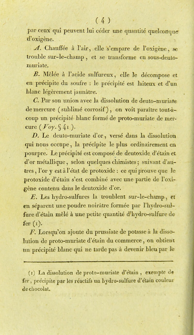 par ceux qui peuvent lui ceder une quantite quelconque d'oxigene. A. Chauflfee a 1'air, elle s'empare de l'oxigene, sc trouble sur-le-cliamp , et se transforme en sous-deuto- muriate. B. Melee a l'acide snlfureux, elle le de'compose et en precipite du soufre : le precipite est laiteux et d'un blanc legerement jaunatre. C. Par son union avec la dissolution de deuto-muriate demercure (sublime corrosif) , on voit paraitre tout-a- coup un precipite blanc forme de proto-muriate de mer- cure ( Voy. § 41 )• D. Le deuto-muriate d'or, verse dans la dissolution qui nous occupe, la precipite le plus ordinairement en pourpre. Le precipite est compose de deutoxide d'etain et d'or metallique, selon quelques cliimistes ; suivant d'au- tres, Tor y est a l'etat de protoxide : ee qui prouve que le protoxide d'etain s'est combine avec une partie de l'oxi- gene contenu dans le deutoxide d'or. E. Les hydro-sulfures la troublent sur-le-champ, et en separent une poudre noiratre formee par l'hydi'o-sul- fure d'etain mele a une petite quantite d'hydro-sulfure de fer (i). F. Lorsqu'on ajoute du prussiate de potasse a la disso- lution de proto-muriate d'etain du commerce, on obtient un precipite blanc qui ne tarde pas a devenir bleu par \c (i) La dissolution de proto-muriate d'etain, exemplc de fer, precipite par les reaclifs uu hydro-sulfure d'etain couleur decliocolat.