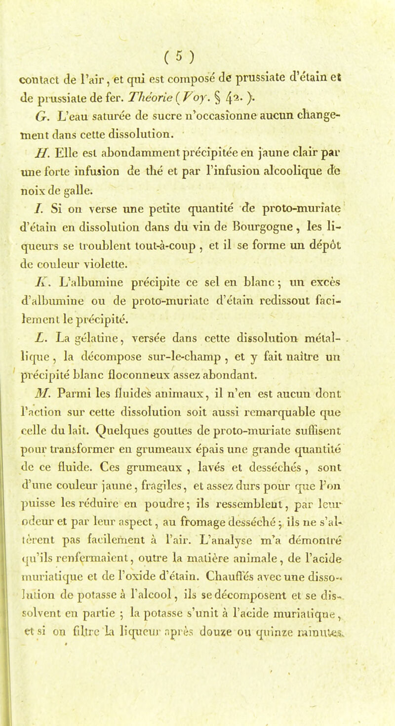 contact de Pair, et qui est compose de prussiate d'etain et de prussiate de fer. Theorie (Voy. § 42- )• G. L'eau saturee de sucre n'occasionne aucun change- ment dans cette dissolution. H. Elle est abondamment precipitee en jaune clair par une forte infusion de the et par l'infusion alcoolique de noix de galle. /. Si on verse une petite quantite cte proto-muriate d'etain en dissolution dans du vin de Bourgogne, les li- queurs se troublent tout-a-coup , et il se forme un depot de couleur violette. K. L'albumine precipite ce sel en blanc 5 un exces d'albumine ou de proto-muriate d'etain redissout faci- lement le precipite. L. La gelatine, versee dans cette dissolution metal- . lique , la decompose sur-le-champ , et y fait naitre un precipite blanc floconneux assez abondant. M. Parmi les fluides animaux, il n'en est aucun dont Taction sur cette dissolution soit aussi rcmarquable que celle du lait. Quelques goutles de proto-muriate suffisent pour transformer en grumeaux epais une grande quantite de ce fluide. Ces grumeaux , laves et desseches , sont d'une couleur jaune, fragiles, et assez durs pour que l'on puisse les reduire en poudre; ils ressembleut, par lcur odeur et par leur aspect, au fromage desseche -7 ils ne s'al- terent pas facilement a l'air. L'analyse m'a demonlre qu'ils rcnfermaient, outre la maliere animale, de l'acide muriatique et de 1'oxide d'etain. Chauffes avec une disso- lution de potasse a l'alcool, ils se decomposent et se dis- solvent en partie ; la potasse s'unit a l'acide muriatique, et si on fibre Li liqueur .npni.s douze ou quinze minuie.s.