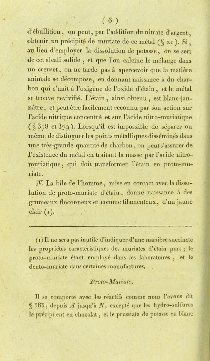 d'ebullition, on peut, par l'addition du nitrate d'argent, obtenir un precipite de muriate de ce metal (§ 21 ). Si, an lieu d'employer la dissolution de potasse, on se sert de cet alcali solide , et que Ton calcine le melange dans un creuset, on ne tarde pas a apercevoir que la matiere animale se decompose, en donnant naissance a du char- bon qui s'unit a l'oxigene de l'oxide d'etain, et le metal se trouve revivifie*. L'etain, ainsi obtenu , est blanc-jau- natre, et peut etre facilement reconnu par son action sur l'acide nitrique concentre et sur l'acide nitro-miniatique (§ 3^8 et3[/9). Lorsqu'il est impossible de separer ou meme de distinguer les points metalliques dissemines dans une tres-grande quantite de cbarbon, on peuts'assurer de J'existence du metal en traitant la masse par l'acide nitro- muriatique, qui doit transformer l'etain en proto-mu- riate. JY. La bile de l'homme, mise en contact avec la disso- lution de proto-muriate d'etain, donne naissance a des grumeaux floconneux et comme filamenteux, d'uu jamie clair (1). (1) II ne sera pas inutile d'indiquer d'une maniere succincle les propriete's caracterisliques des muriates d'etain purs ; le proto-rnuriale etant employe dans les laboratoires , el le deuto-muriate dans certaines manufactures. Prolo-Muriate, II se comporte avec les re'actifs comme nous I'avons dil § 583, drpuis A jusqu'a N, exceple que les hvdro-sulfnros le precipitent en chocolat, el le prussiatc de poiasse on Wane