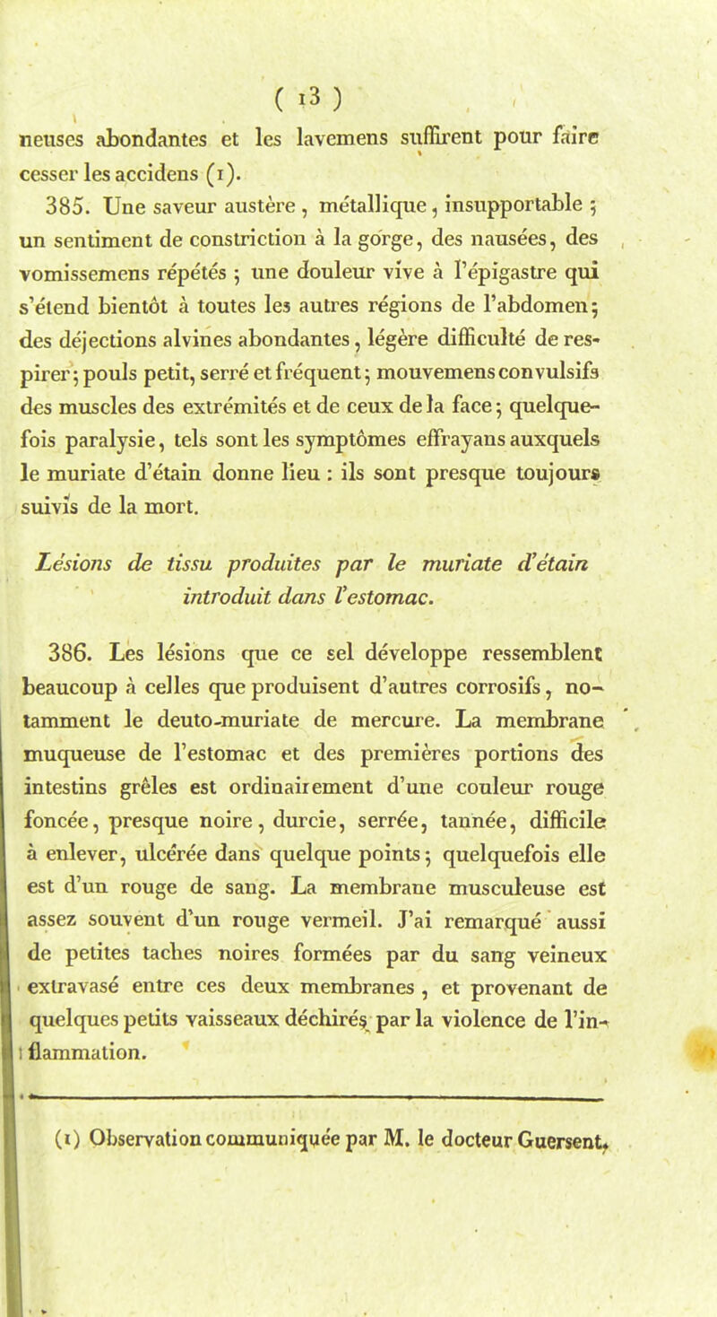 ( *3 ) neuses abondantes et les lavemens suffirent pour faire cesser les accidens (i). 385. Une saveur austere , metallique, insupportable 5 un sentiment de constriction a la gorge, des nausees, des vomissemens repetes 5 une douleur vive a Pepigastre qui s'etend bientot a toutes les autres regions de 1'abdomen 5 des dejections alvines abondantes, legere difficulte de res- pirer; pouls petit, serre et frequent 5 mouvemensconvulsifs des muscles des extremites et de ceux de la face; quelque- fois paralysie, tels sont les symptomes efFrayaus auxquels le muriate d'etain donne lieu : ils sont presque toujour* suivis de la mort. Lesions de tissu produites par le muriate d'etain introduit dans Vestomac. 386. Les lesions que ce sel developpe ressemblent beaucoup a celles que produisent d'autres corrosifs, no- tamment le deuto-muriate de mercure. La membrane muqueuse de l'estomac et des premieres portions des intestins greles est ordinairement d'une couleur rouge foncee, presque noire, durcie, serre'e, tannee, difficile a enlever, ulceree dans quelque points; quelquefois elle est d'un rouge de sang. La membrane musculeuse est assez souvent d'un rouge vermeil. J'ai remarque aussi de petites taches noires formees par du sang veineux exlravase entre ces deux membranes , et provenant de quelques petits yaisseaux dechires par la violence de l'in-^ flammation. (i) Observation communiquee par M. le docteur Guersent