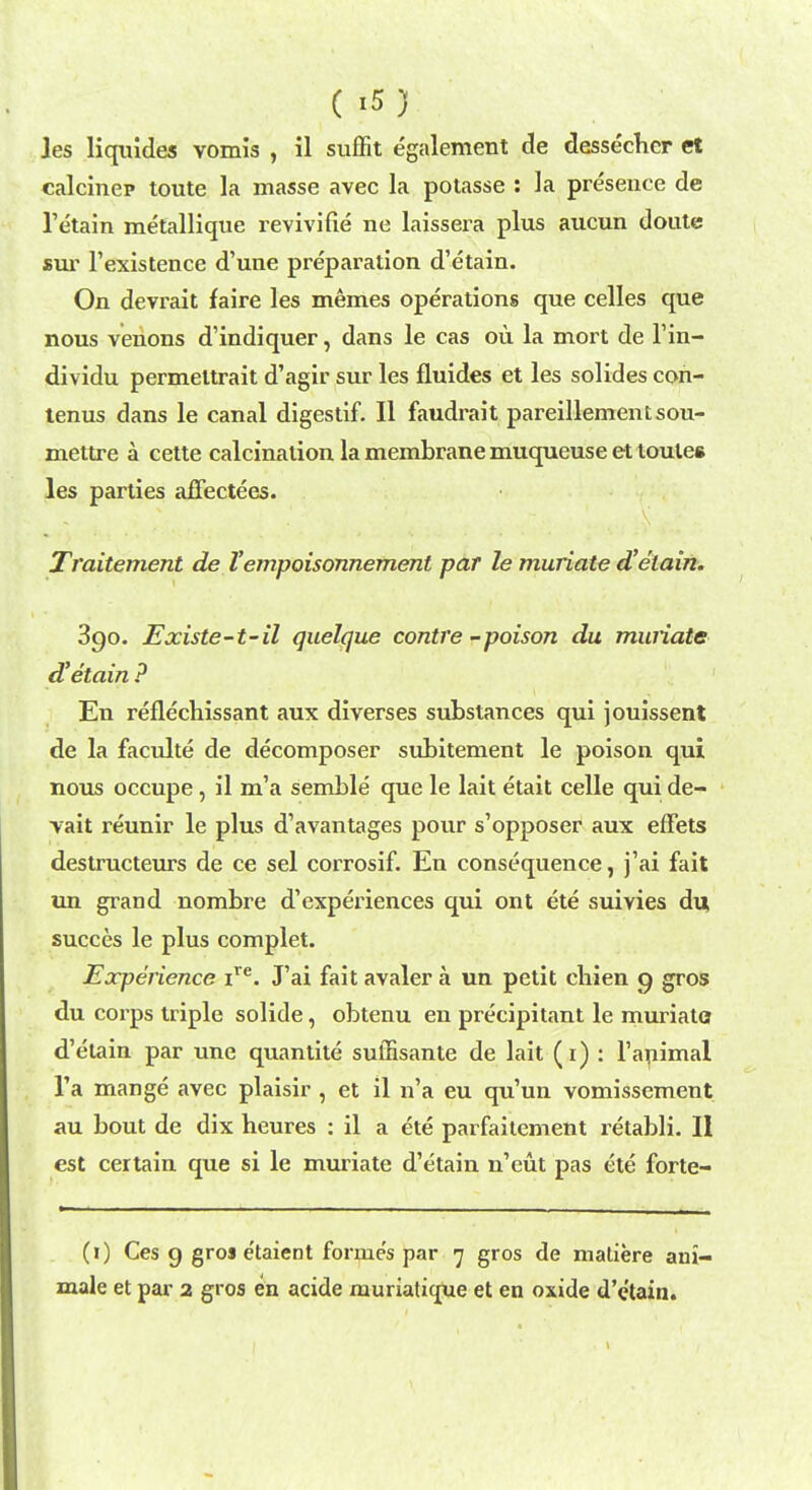 les liquides vomis , il suffit egalement de dessechcr et calcinep toute la masse avec la potasse : la presence de retain metallique revivifie ne laissera plus aucun doute sur 1'existence d'une preparation d'etain. On devrait faire les memes operations que celles que nous venons d'indiquer, dans le cas ou la mort de l'm- dividu permettrait d'agir sur les fluides et les solides con- tenus dans le canal digestif. II faudrait pareillementsou- mettre a cette calcination la membrane muqueuse et toutes les parties affectees. Traitement de V empoisonnement par le muriate d'etain. 390. Existe-t-il quelque contre -poison da muriate d'etain ? En reflechissant aux diverses substances qui jouissent de la faculte de decomposer subitement le poison qui nous occupe, il m'a semble que le lait etait celle qui de- vait reunir le plus d'avantages pour s'opposer aux effets destructeurs de ce sel corrosif. En consequence, j'ai fait un grand nombre d'experiences qui ont ete suivies du succes le plus complet. Experience ire. J'ai fait avaler a un petit cbien 9 gros du corps triple solide, obtenu en precipitant le muriate d'etain par une quantite suffisante de lait (1) : 1'animal l'a mange avec plaisir , et il n'a eu qu'un vomissement au bout de dix heures : il a ete parfaitement retabli. II est certain que si le muriate d'etain n'eut pas ete forte- (1) Ces 9 gro« e'taient formes par 7 gros de matiere ani- male et par 2 gros en acide muriatique et en oxide d'e'tain.