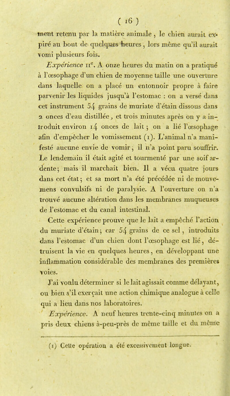 ( i6) tnent retenu par la matiere animale , le chien aurait ex- pire au bout de quelques heures, lors meme qu'il aurait vomi plusieurs fois. Experience ne. A onze heures du matin on a pratique a l'cesophage d'un chien de moyenne taille une ouverlure dans laquelle on a place un entonnoir propre a faire parvenir les liquides jusqu'a l'estomac : on a verse dans cet instrument 54 grains de muriate d'etain dissous dans 2 onces d'eau distillee, et trois minutes apres on y a in- troduit environ i4 onces de lait 5 on a lie l'cesophage afin d'empecher le vomissement (1). L'animal n'a mani- fest^ aucune envie de vomir, il n'a point paru souffrir. Le lendemain il etait agite et tourmente par une soif ar- dente; mais il marchait bien. Il a vecu quatre jours dans cet etat; et sa mort n'a ete precedee ni de mouve- mens convulsifs ni de paralysie. A l'ouverture on n'a trouve aucune alteration dans les membranes muqueuses de l'estomac et du canal intestinal. Cette experience prouve que le lait a empeche Taction du muriate d'etain; car 54 grains de ce sel, introduits dans l'estomac d'un chien dont l'cesophage est lie, de'- truisent la vie en quelques heures, en developpant une inflammation considerable des membranes des premieres voies. J'ai voulu determiner si le lait agissait comme delayant, ou bien s'il cxercait une action chimique analogue a celle qui a lieu dans nos laboratoires. Exjjerience. A neuf heures trcnte-einq minutes on a pris deux chiens a-peu-pres de meme taille et du meme