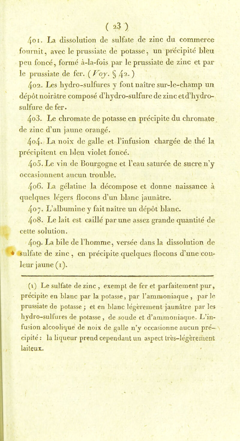 ( *3 ) 4oi. La dissolution de sulfate de zinc du commerce fournit, avec le prussiate de potasse, un precipite bleu peu fouce, forme a-la-fois par le prussiate de zinc et par le prussiate de fer. ( Voy. § 42-) 4oa. Les hydro-sulfures y font naitre sur-le-champ un depot noiratre compose d'hydro-sulfure de zincetd'hydro- sulfure de fer. 4o3. Le chromate de potasse en precipite du chromate de zinc d'un jaune orange. 4o4- La noix de galle et l'infusion chargee de the la precipitent en bleu violet fonce. 405. Le vin de Bourgogne et l'eau saturee de sucre n'y occasionnent aucun trouble. 406. La gelatine la decompose et donne naissance a quelques legers flocons d'un blanc jaunatre. 4o;. L'albumine y fait naitre un depot blanc. 4o8. Le lait est caille par une assez grande quantite de cette solution. 4og. La bile de l'homme, versee dans la dissolution de sulfate de zinc , en precipite quelques flocons d'une cou- leur jaune (1). (1) Le sulfate de zinc , exempt de fer et parfaitement pur, pre'cipitc en blanc par la potasse, par rammoniaque , par le prussiate de potasse • et en blanc legerement jaunatre par les hydro-sulfures de potasse, de soude et d'ammoniaque. L'in- fusion alcoolique de noix de galle n'y occasionne aucun pre- cipite : la licpieur prend cependant un aspect tres-legerement laiteux.