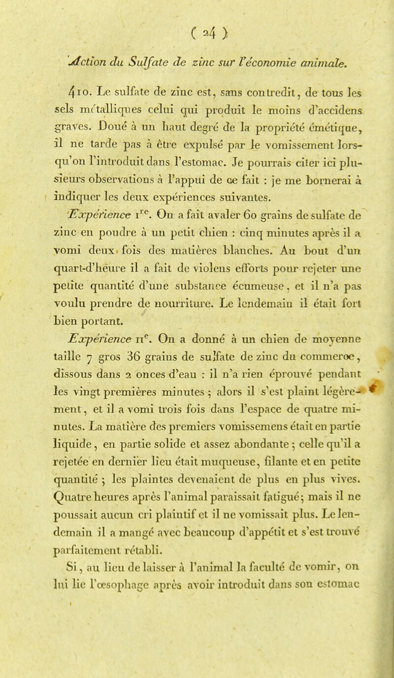 04) jdction du Sulfate de zinc sur Veconomie animale. 4io. Le sulfate de zinc est, sans contredit, de tous les sels iru'tallicpies celui qui produit le moins d'accidens graves. Doue a mi liaut degre de la propriete emetique, il ne tarde pas a etre expulse par le voraissement lors- qu'on l'introduit dans l'estomac. Je pourrais eifer ici plu- sieurs observations k l'appui de Ge fait : je me bornerai a indiquer les deux experiences suivantes. Experience ire. On a fait avaler 60 grains de sulfate de zinc en pondre a un petit cliien : cinq minutes apres il a vomi deux> fois des matieres blanches. Au bout d'un quart-d'heure il a fait de violens effoi^ts pour rejeter une petite quantite d'une substance ecumeuse. et il n'a pas voulu prendre de noumture. Le lendemaiu il etait fort bien portant. Experience nc. On a donne a un cliien de moyenne taille •j gros 36 grains de sulfate de zinc du cc-mmeroe, dissous dans 2 onces d'eau : il n'a rien eprouve pendant les vingt premieres minutes ; alors il s'est plaint legerej ment, et il a vomi trois fois dans l'espace de quatre mi- nutes. La matiere des premiers vomissemens etait en partie liquide, en partie solide et assez abondante 5 celle qu'il a rejetee en dernier lieu etait muqueuse, filante et en petite quantite ; les plaintes devenaient de plus en plus vives. Quatreheures apres Fanimal paraissait fatigue; mais il ne poussait aucun cri plaintif ct il nc vomissait plus. Le len- demain il a mange avec beaucoup d'appctit et s'est trouve parfaitemcnt relabli. Si, au lieu de laisser a l'animal la faculte dc vomir, on ItU lie Toesophagc apres avoir introduit dans son estomac