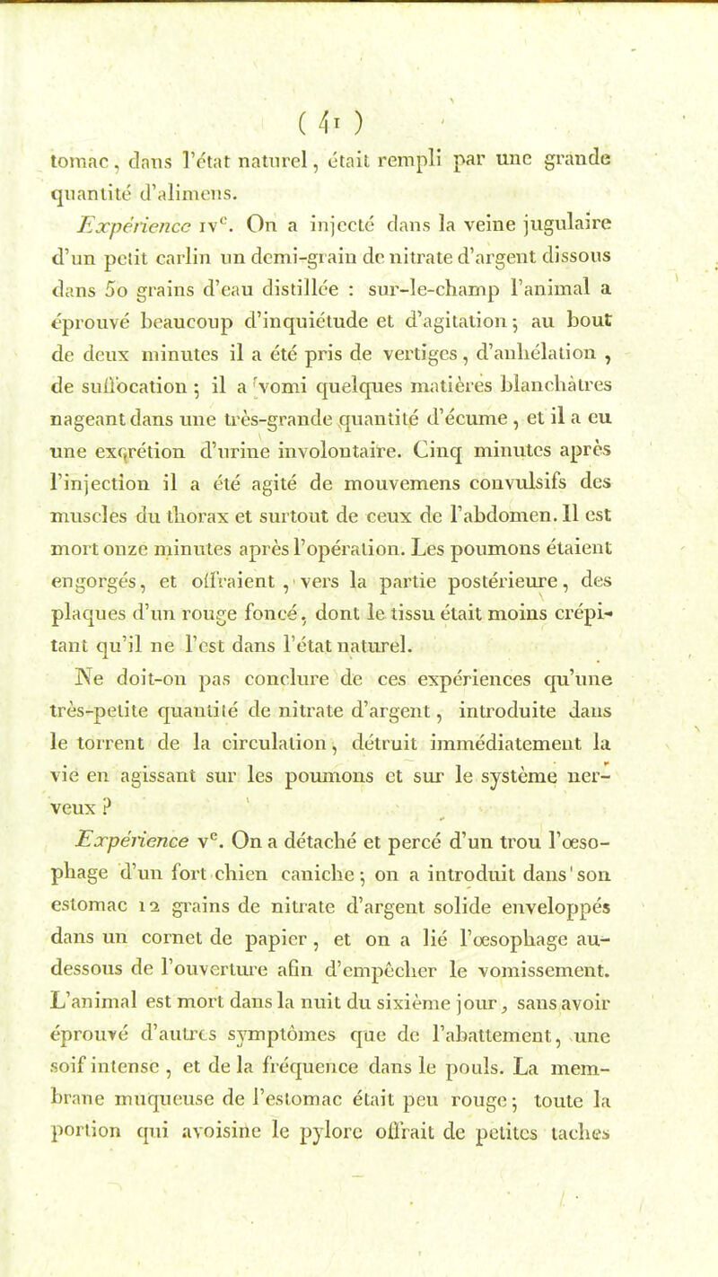 ( ft ) tomac, dans l'etat naturel, etait rempli par une grande quantite d'alimens. Experience ivc. On a injecte dans la veine jugulaire d'un petit carlin un demi-grain de nitrate d'argent dissous dans 5o grains d'eau distillee : sur-le-champ 1'animal a t'prouve beaucoup d'inquietude et d'agitation ; au bout de deux minutes il a ete pris de vertiges, d'anbelation , de sull'ocation ; il a rvomi quelques matieres blancbatres nageantdans une tres-grande quantite d'ecume , et il a eu une excretion d'nrine involontaire. Cinq minutes apres l'injection il a ete agite de mouvemens convulsifs des muscles du tliorax et surtout de ceux de Tabdomen. II est mort onze minutes apres Toperation. Les poumons etaient engorges, et otfraient vers la partie posterieure, des plaques d'un rouge fonce. dont le tissu etait moins crepi- tant qu'il ne Test dans l'etat naturel. Ne doit-on pas conclure de ces experiences qu'une tres-petite quaniile de nitrate d'argent, introduite dans le torrent de la circulation, detruit immediatemeut la vie en agissant sur les poumons et sur le systeme uer- veux ? Experience ve. On a detache et perce d'un trou Tosso- phage d'un fort chien caniche 5 on a introduit dans'son estomac 12 grains de nitrate d'argent solide enveloppes dans un cornet de papier, et on a lie l'cesopnage au- dessous de l'ouverture a6n d'empeclier le vomissement. L'animal est mort dans la nuit du sixieme jour, sans avoir eprouye d'autrts symptomes epie de l'abattement, une soif intense , et de la frequence dans le pouls. La mem- brane muqueuse de 1'estomac etait peu rouge; toute la portion qui avoisine le pylorc offrait de petitcs taclies