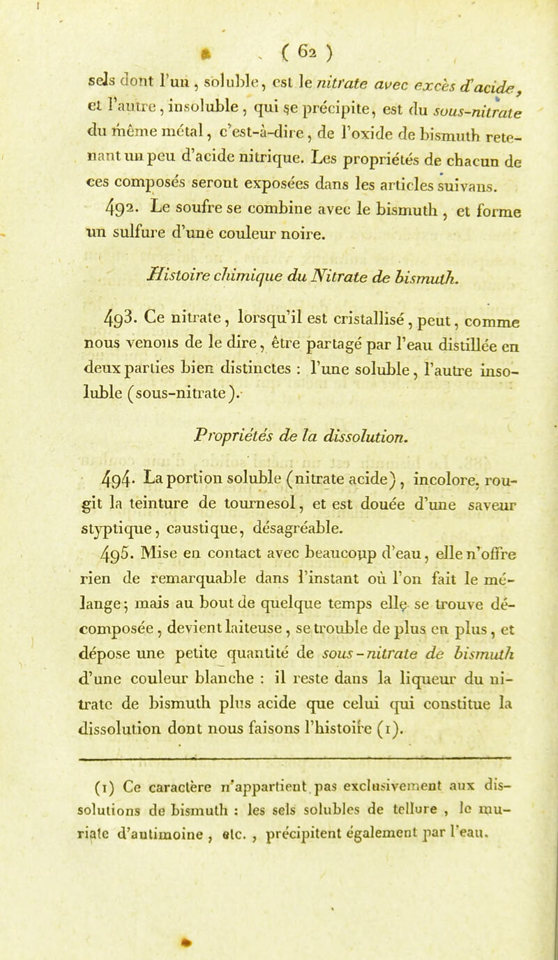 sels dont l'un , soluble, est le nitrate avec exces d'acide, el Faune, insoluble, qui s.e preeipite, est du sous-nitrate du rheme metal, e'est-a-dhe, de l'oxide de bismuth rete- nantuapeu d'acide nitrique. Les proprietes de chaeun de ces composes seront expose'es dans les articles suivans. 492. Le soufre se combine avec le bismuth , et forme im sulfure d'une couleur noire. Histoire chimique du Nitrate de bismuth. 4g3. Ce nitrate, lorsqu'il est eristallise, peut, comme nous venous de le dire, etre partage par l'eau distillee en deux parties bien distinctes : Tune soluble, l'autre inso- luble (sous-nitrate). Proprietes de la dissolution. 494- La portion soluble (nitrate acide), incolore. rou- gh la teinture de tournesol, et est douee d'une saveur styptique, caustique, desagreable. 495. Mise en contact avec beaucoup d'eau, ellen'offre rien de remarquable dans 1'instant ou Ton fait le me- lange 5 mais au bout de quelque temps elle se trouve de- composed , devient laiteuse, se trouble de plus en plus, et depose une petite quantite de sous-nitrate de bismuth d'une couleur blanche : il reste dans la liqueur du ni- trate de bismuth plus acide que celui qui constitue la dissolution dont nous faisons l'histoire (1). (1) Ce caractere n'appartient pas exclu>ivement aux dis- solutions de bismuth : les sels solubles de tellure , le mu- riate d'autimoine , etc. , precipitent egalement par l'eau.