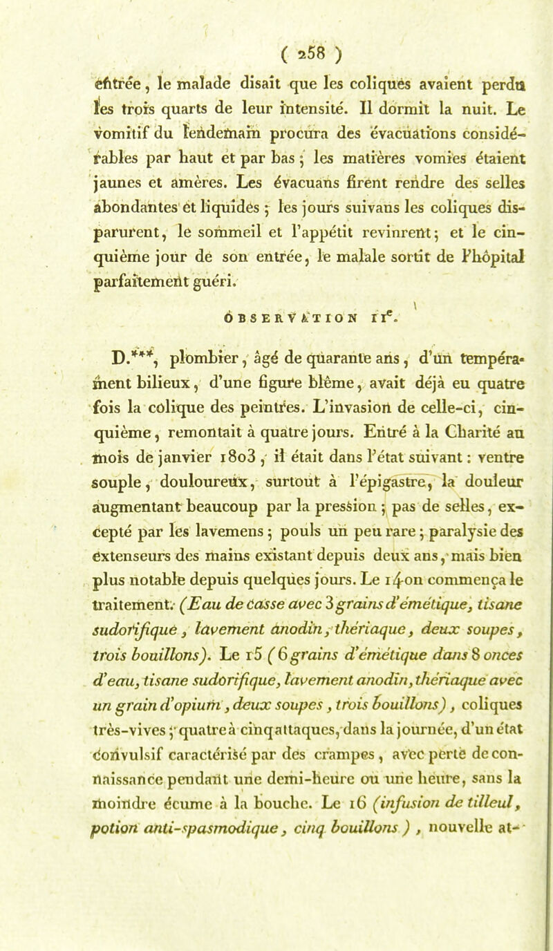 entree, le malade disait que les coliques avaient perdu tes trots quarts de leur intensite. II dormit la nuit. Le vomitif du tendemam procura des evacuations conside- rables par haut et par bas; les matieres vomies etaient jaunes et ameres. Les eVacuans firent reiidre des selles abondantes et liquides ; les jours suivans les coliques dis- parurent, le sorhmeil et l'appetit revinrertt; et le cin- quieme jour de son entree, le malale sortit de Phopital parfaitemerit gueri. OBSERVATION lY5. D.***, plombrer, age de quaranle ahs, d'uri tempera- ment bilieux, d'une figure bleme, avait deja eu quatre fois la colique des peintfes. L'invasioit de celle-ci, cin- quieme, remontait a quatre jours. Eritre k la Gbarite au mois de janvier i8o3 , il etait dans Petat suivant: ventre souple, douloureux, surtout a l'epigastre, la douleur augmentant beaucoup par la pression ; pas de selles, ex- cepte par les lavemens 5 pouls uri peu rare; paralysie des extenseurs des mains existant depuis deux ans, mais biea plus notable depuis quelqiies jours. Le i4-on conimenca le traitement (Eau de Casse avec 3 grains d'emetique, tisane sudorifique} lavement anodin, theriaque, deux soupes, trois bouillons). Le r5 (6 grains d'emetique dans Nonces d'eau, tisane sudorifique, lavement anodin, tlieriaque avec un grain d'opium, deux soupes, trois bouillons), coliques tres-vives ;quatrea cinqattaques, dans la journee, d'unetat corivulsif caracterise par des crampes , avec perie de con- naissance pendant une demi-hcurc ou urie heure, sans la moindre ecume a la boucbe. Le 16 (infusion detilleul, potion anti-spasmodique, cinq bouillons ) , nouvelle at-