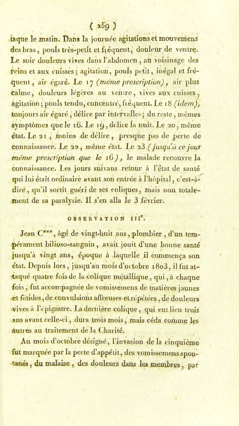 taque le matin. Dans la journee agitations et mouvemens* desbras, pouls tres-pelit et frequent, doulour de ventre Le soir douleurs vires dans Tabdomcn , an voisinage des feins et aux cuisses; agitation, pouls petit, inegal et fre- quent, air egare. Le 17 (meme prescription) t air plus calme, douleurs legeres au venire, vives aux cuisses 5 agitation; pouls tendu, concentre, frequent. Le 18 (idem),. toujours air egare, delire par intervalles; du reste, m ernes $ymptomes que le 16. Le 19, delire la nuit. Le 20 ? merae etat. Le 21 , moins de delire, presqiie pas de perte de connaissance. Le 22, meme etat. Le 23 (jusqu'a cejour meme prescription que le 16), le malade recouvre la connaissance. Les jours suivans retour a 1'etat de same qui lui etait ordinaire avant son entree a l'hopital, c'est-a- dire , qu'il sortil gueri de ses coliques, hiais non totale- ttieut de sa paralysie. II s'en alia le 3 fevrier., OBSERVATION II Ie. Jean C***, age de vingt-huit ans, plombier, d'un tem- perament bilioso-sanguin, avait jouit d'une bonne sant£ jusqu'a vingt ans, epoque a laquelle il commenca son etat. Depuis lors, jusqu'au mois d'octobre i8o3, il futat- taque quatre fois de la coljque melaliique, qui, a chaque fois, fut accompagnee de vomissemens de matieres jaunes .et fetides ,de convulsions afli euses et rcpetees, de douleurs vives a lYpigastre. Ladeini.ere colique, qui eutlieu trois ans avant celle-ci, dura trois mois, mais ceda comme les duties au traitement de la Charite. Au mois d'octobre designe, Tinvasiori dela cinquieme fut marquee par la perte d'appelit, des vomissemens spon- tanea , du malaise, des douleurs dans les membres, par