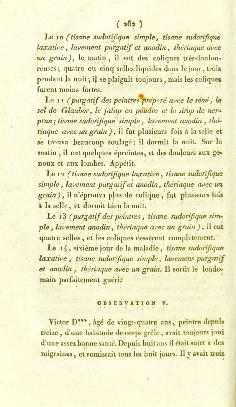 Le ro (tisane sudorifique simple, tisane sudorifque laxative, lavement purgatif et anodin, theiiaque avec un grain), le matin, il eut des coliques tres-doulou- reuses; quatre ou cinq selles liquides dans le jour, trois pendant Ja nuit; il se plaignit toujours, mais les coliques furent nioins fortes. Le 11 (purgatif des peintres^prepnre avec le sene, le sel de Glauber, le jalap en poudre et le sirup do neT-> prun; tisane sudorifique simple, lavement anodin , the- iiaque avec un grain ), il fut plusieurs fojs a la selle et se trouva beaucoup SOulaga: il dormit la nuit. Sur le matin , il eut quelques epreintes, et des doujeurs aux ge» noux et aux lombes. Appeiit. Le iu (tisane sudorifique laxative, tisane sudorifique simple, lavement purgalif et anodin, theriaque avec un grain), il n'eprouva plus de colique , fut plusieurs lois h. la selle, et dormit bien la nuit. Le 13 (purgatif des peintres, tisane sudorifique sim<> pie, lavement anodin, theiiaque avec un grain ), il eut quatre selles , et les coliques cesserent compjetement. Le 14, sixieme jour de la maladie, tisane sudorifique laxative, tisane sudorifique simple, lavemens purgatif et anodin , theiiaque avec un grain. II sorlit le lende- jnain parfaitement gue'ri; OBSERVATION V. Victor D***, age de vingt-qnatre ans, peintre depms trcize, d'une habimde de corps grele, avail toujours joui d'une assez bonne sante. Depuis huit ans il etait sujet a des migraines, et vomissait tous les huit jours. II y avait trois