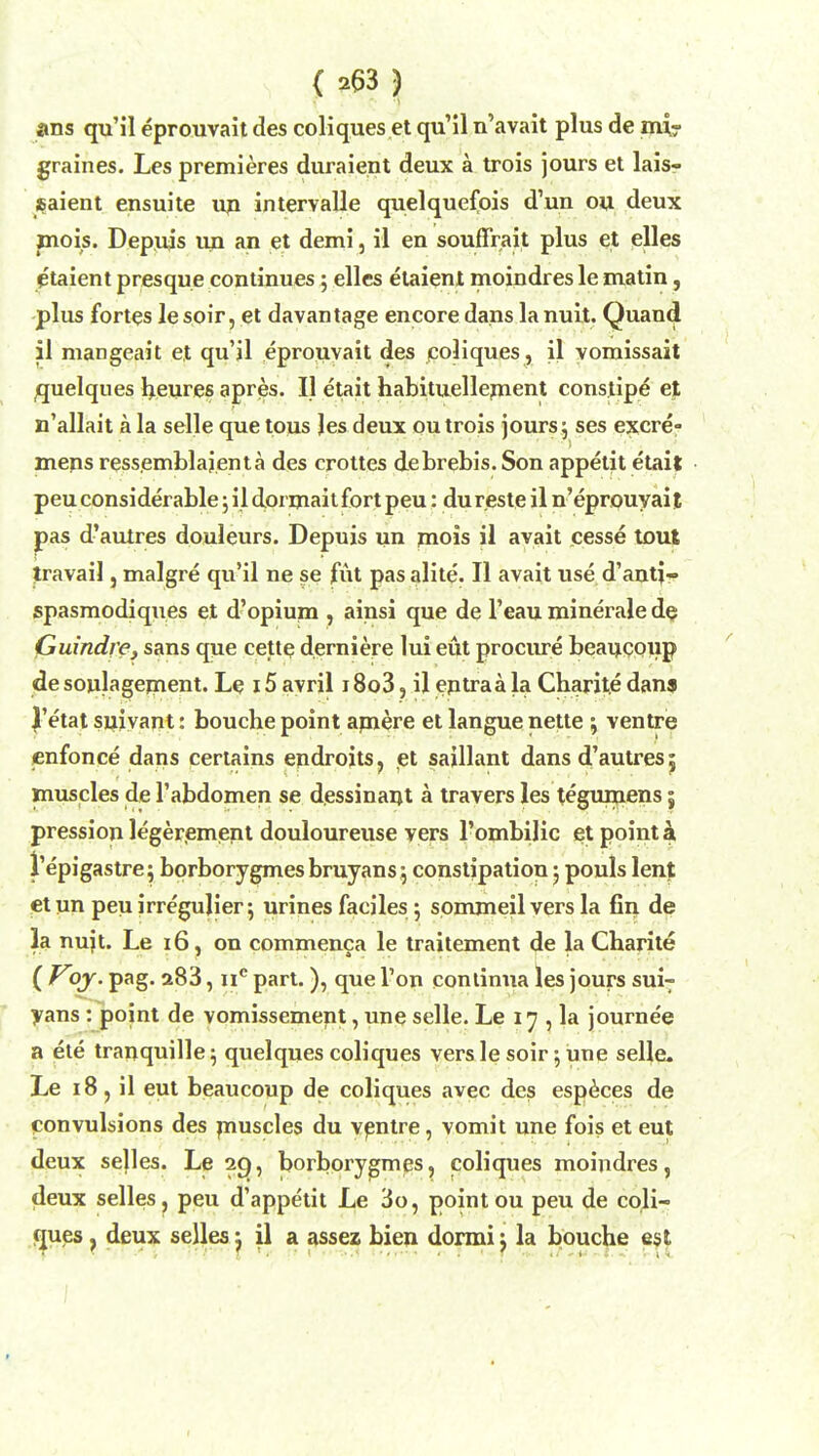 ans qu'il eprouvait des coliques et qu'il n'avait plus de mi- graines. Les premieres duraient deux a trois jours et lais- $aient ensuite up intervalle quelquefois d'un ou deux mois. Depuis un an et demi, il en souffrait plus et elles etaient presque continues; elles etaient moindres le matin, plus fortes le soir, et davantage encore dans la nuit. Quaud il mangeait et qu'il eprouvait des coliques, il vomissait quelques heures apres. II etait habituellernent constipe e% n'allait a la selle que tous Jes deux outrois jours; ses excre- mens ressemblajenta des crottes debrebis. Son appetit etait peu considerable; il dormait fort peu: dureste il n'eprouyaif pas d'autres douleurs. Depuis un mois il avait cesse tout travail, malgre qu'il ne se fut pas alite. II avait use d'antj- spasmodiques et d'opium > amsi que de l'eau minerale de Guindre, sans que cette derniere lui eut procure beaucoup desoulagement. Le 15 avril 18o3, il eptraa la Charite dans J'etat suivant: bouche point amere et langue nette •, ventre enfonce dans certains endroits, et saillant dans d'autres 5 muscles de 1'abdomen se dessinapt a travers les tegumens5 pression legerement douloureuse vers l'ombilic et point a 1'epigastre j borborygmesbruyans; constipation; pouls lent etun peuirregulier; urines faciles; sommeil vers la fin de la nuit. Le 16, on commenca le traitement de la Charite ( Voy. pag. a83, nc part.), que Ton continua les jours sui^ yans : point de vomissement, une selle. Le 17 , la journee a ete tranquille; quelques coliques vers le soir; une selle. Le 18, il eut beaucoup de coliques avec des especes de convulsions des muscles du ventre, vomit une fois et eut deux se|les. Le 29, borbprygmes, coliques moindres, deux selles, peu d'appetit Le 3o, point ou peu de coli- ques , deux selles j il a assez bien dormij la bouche est