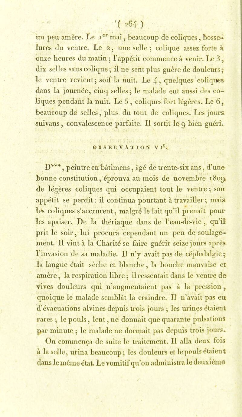 r( ) im peu amere. Le ier mai, beaucoup de coliques, bosse- lures du ventre. Le a, une selle ; colique assez forte a onze heures du matin ; l'appetit commence a venir. Le 3, dix selles sans colique; il ne sent plus guere de douleurs; le ventre revient; soif la nuit. Le 4> quelques coliques dans la journe'e, cinq selles ; le malade eut aussi des co- liques pendant la nuit. Le 5 , coliques fort legeres. Le 6, beaucoup de selles, plus du tout de coliques. Les jours suivans, convalescence parfaite. II sortit le 9 bien gueri. OBSERVATION Vl\ D***, peintre eirbatimens, age de trente-six ans, d'une bonne constitution, eprouva au mois de novembre 1809, de legeres coliques qui occupaient tout le ventte ; son appetit se perdit: il continua pourtant a travailler; mais les coliques s'accrurent, malgre le lait qu'il prenait pour les apaiser. De la theriaque dans de F eau-de-vie, qu'il prit le soir^ lui procura cependant un peu de soulage- ment. II vinta la Charitese faire guerir seize jours apres 1'invasion de sa maladie. II n'y avait pas de cephalalgie; la langue etait seclie et blanche, la bouclie mauvaise et amere, la respiration libre 5 il rcssentait dans le ventre de vives douleurs qui n'augmentaient pas h la pression r quoique le malade semblat la craindre. II n'avait pas eu d'cvacuations alvines depuis trois jours ; les mines etaient rares 5 le pouls, lent, ne donnait que quarante pulsations par minute ; le malade ne dormait pas depuis trois jours. On commcnca de suite lc traitement. II alia deux fois a lasclle, urina beaucoup; les douleurs et le pouls etaient daus le mcme ctat. Le vomitif qu'on admiuistra le deuxiemo