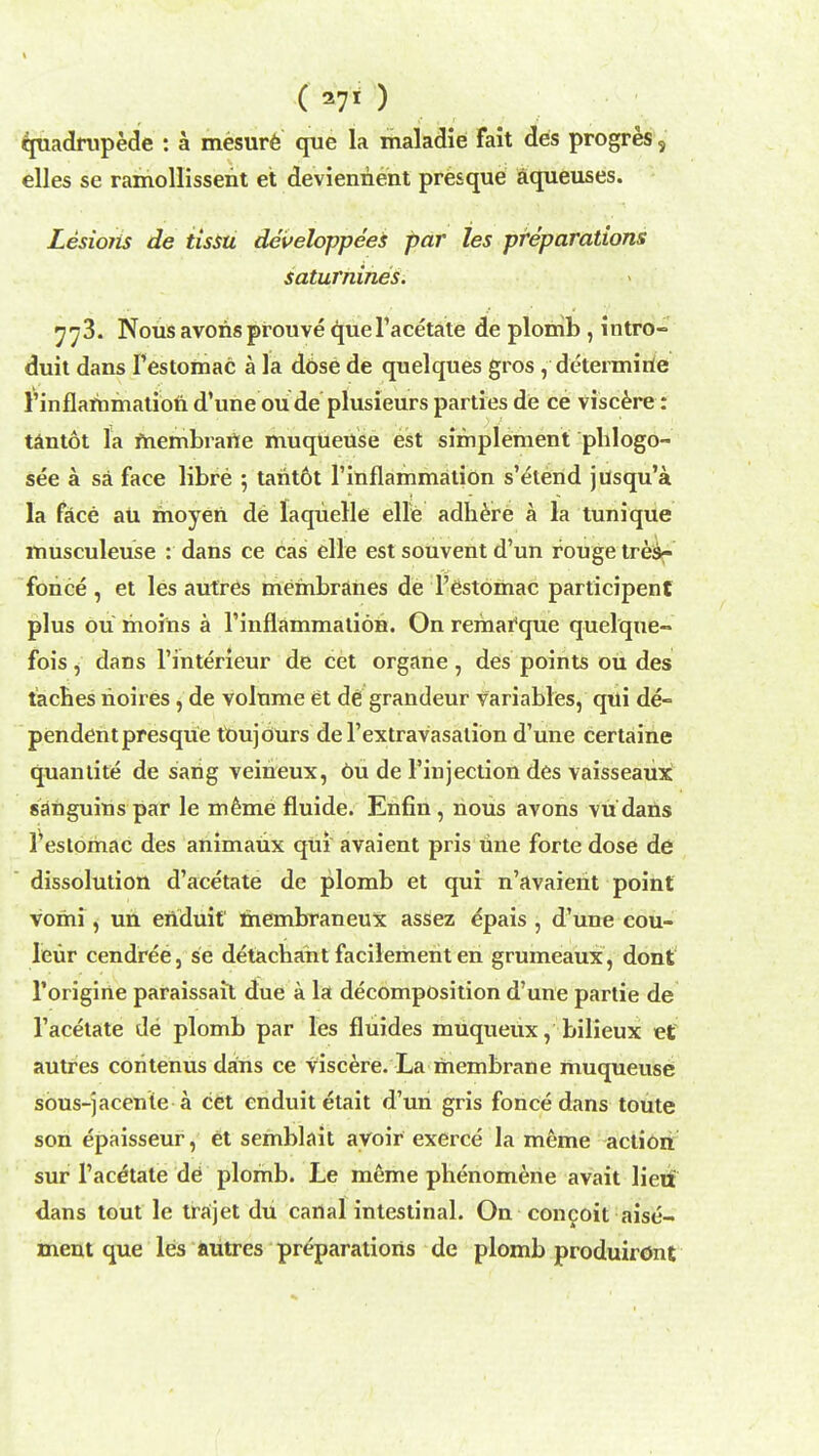 quadrupede : a mesure que la maladie fait des progres, elles se ramollissent et deviennent presque aqueuses. Lesiorls de tissu developpees par les preparations saturnines. 773. Nous avorisprouve queTacetate de plomb , intro- duit dans Testomac a la dose de quelques gros, determirie I'inflammation d'une ou de plusieurs parties de ce viscere: tantot la fnembrarte muqtieuse est sifnplement plilogo- see a sa face libre 5 tarit6t 1'inflammation s'elend jusqu'a la face au moyeri de laquelle elle adhere a la tunique musculeuse : dans ce cas elle est souvent d'un rouge tres- fohce , et les autres membranes de l'estomac participent plus ou moins a rinflammation. On remafque quelqne- fois, dans l'interieur de cet organe , des points ou des tacbes noires, de volume et de grandeur variables, qiti de- pendent presque tbujOurs de Textravasation d'une certaine quantite de sarig veineux, 6u de Finjection des vaisseaux sanguins par le meme fluide. Enfin, nous avons vu dans Teslomac des animaux qui avaient pris tine forte dose de dissolution d'acetate de plomb et qui: n'avaient point voihi, un eriduit thembraneux assez epais , d'une cou- leur cendree, se detachaht facilement en grumeaux, dont l'origine paraissait due a la decomposition d'une partie de l'acetate de plomb par les fluides muqueUx, bilieux et autres coritenus dans ce Viscere. La membrane muqueuse sous-jacente a cet enduitetait d'un gris fonce dans toute son epaisseur, et semblait avoir exerce la meme action sur 1'aceHate de plomb. Le meme phenomene avait lieii dans tout le trajet du canal intestinal. On concoit aise- ment que les autres preparations de plomb produiront