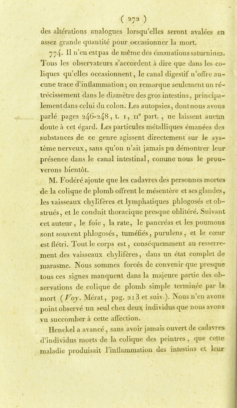 des alterations analogues lorsqu'elles seront avalees en assez grande quantite pour occasionner la mort. ^^4- 11 n en estPas de meme des emanationssaturnines. Tous les observateurs s'accordent a dire que dans les co- liques qu'elles occasionnent, le canal digestif n'oflic au- cune trace d'inflammation 5 on remarque seulementun re- trecissement dans le diametre des gros intestins, principa- lementdans celui du colon. Les autopsies, dontnous avons parle pages 246-248, t. 1, ne part. , ne laissent aucun doute a cet egard. Les particules metalliques emanees des substances de ce genre agissent directement sur le sys- temenerveux, sans qu'on n'ait jamais pu demontrer leur presence dans le canal intestinal, comme nous le prou- verons bientot. M. Fodere ajoute que les cadavres des personnes mortes de la colique de plomb offrent le mesentere et ses glandes, les vaisseaux cliyliferes et lymphatiques phlogoses et ob- strues, et le conduit tboracique presque oblitere. Suivant cet auteur, le foie , la rate, le pancreas et les poumons sont souvent pblogoses, tumefies, purulens , et le eoeur est fletri. Tout le corps est, consequemment au ressen-e- ment des vaisseaux cliyliferes, dans un etat complet de jnarasme. Nous sommes forces de convenir que presque tous ces signes manquent dans la majeure panic des ob- servations de colique de plomb simple terminee par la mort ( Voy. Merat, pag. 213 et suiv.). Nous n'en avons point observe un seul chez deux individus que nous avons vu succomber a cette affection. Henckel a avance, sans avoir jamais ouvert de cadavres d'individus morts de la colique des peiutres , que cette maladie produisait rinllammation des intestins et leur