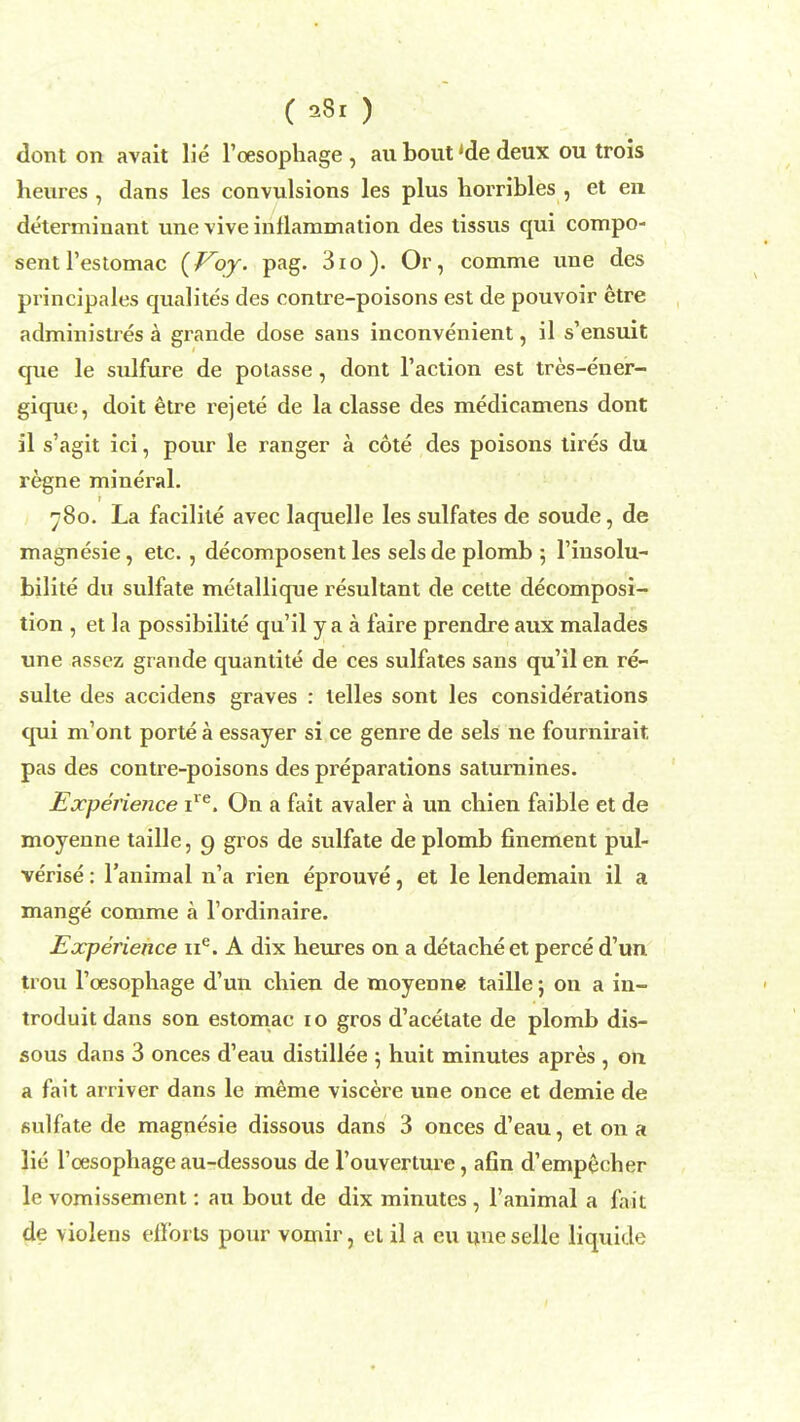 ( ) dont on avait lie l'oesophage , au bout 'de deux ou trois heures , dans les convulsions les plus horribles , et en determinant une vive inflammation des tissus qui compo- sentl'estomac {Voy. pag. 3io). Or, comme une des principales qualites des contre-poisons est de pouvoir etre administres a grande dose sans inconvenient, il s'ensuit que le sulfure de polasse, dont Taction est tres-ener- gique, doit etre rejete de la classe des medicamens dont il s'agit ici, pour le ranger a cote des poisons tires du regne mineral. 780. La facilite avec laquelle les sulfates de soude, de magnesie, etc. , decomposent les sels de plomb; 1'insolu- bilite du sulfate metallique resultant de cette decomposi- tion , et la possibility qu'il y a a faire prendre aux malades une assez grande quantite de ces sulfates sans qu'il en re- sulte des accidens graves : lelles sont les considerations qui m'ont porte a essayer si ce genre de sels ne fournirait. pas des contre-poisons des preparations saturnines. Experience ire. On a fait avaler a un chien faible et de moyenne taille, 9 gros de sulfate de plomb finement pul- verise : l'animal n'a rien eprouve, et le lendemain il a mange comme a l'ordinaire. Experience ne. A dix heures on a detache et perce d'un trou rcesophage d'un chien de moyenne taille j on a in- troduitdans son estomac 10 gros d'acetate de plomb dis- sous dans 3 onces d'eau distillee 5 huit minutes apres , on a fait arriver dans le meme viscere une once et demie de sulfate de magnesie dissous dans 3 onces d'eau, et on a lie l'oesophage au-dessous de l'ouverture, afin d'empecher le vomissement: au bout de dix minutes , l'animal a fait de violens efforts pour vomir, el il a eu une selle liquide