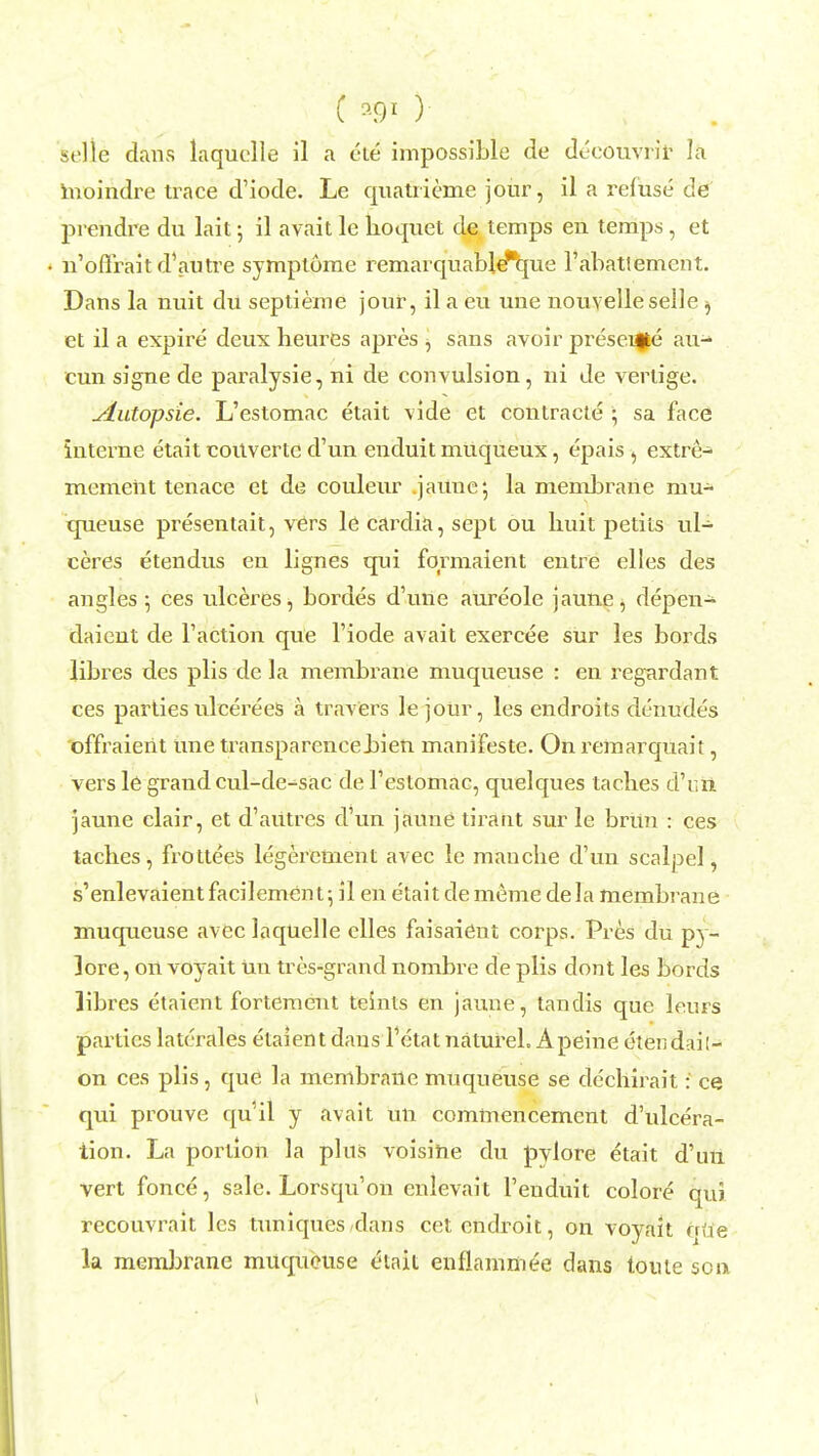 C # ) selle dans laquelle il a eie impossible de deeouvrir la moindre trace d'iode. Le quatrieme jour, il a refuse de prendre du lait •, il avait le hoquet de temps en temps , et n'oflrait d'autre symplome remarqnable'que l'abatlement. Dans la nuit du septieme jour, il a eu une nouvelle selle j et il a expire deux heures apres , sans avoir presente au- cun signe de paralysie, ni de convulsion, hi de verlige. jLutopsie. L'estomac etait vide et contracte ; sa face interne etait couvertc d'un enduit muqueux, epais , extre- memeiit tenace et de couleur jaune; la membrane mu- tpieuse presentait, vers le cardia, sept ou liuit petits ul- ceres etendus en lignes qui fqrmaient entre elles des angles 5 ces ulceres, bordes d'une aureole jaune, depen- daient de Taction que l'iode avait exercee sur les bords libres des plis de la membrane muqueuse : en regardant ces parties ulcerees a travers lejoUr, les endroits denudes offraient Une transparencehien manifeste. On remarquait, vers le grand cul-de-sac de Testomac, quelques laches d'nii jaune clair, et d'autres d'un jaune tiraht sur le brun : ces taches, frottees legerement avec le manche d'un scalpel, s'enlevaientfacilement; il en etait dememe del a membrane muqueuse avec laquelle elles faisaient corps. Pres du py- 3ore, on voyait un tres-grand nombre de plis dont les bords libres etaient fortement telnts en jaune, tandis que lenrs parties latcrales etaient dans l'etat natureL Apeine etendail- on ces plis, que la membrane mnqneuse se dechirait: ce qui prouve qui! y avait un commencement d'ulcera- tion. La portion la plus voisihe du pylore etait d'un vert fonce, sale. Lorsqu'on cnlevait l'euduit colore qui recouvrait les tuniques-dans cetendroit, on voyait ode la membrane muqueuse eiait enflammee dans touie son