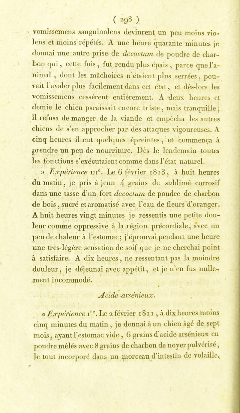 » vomissemens sanguinolens devinrent un peu moins vio- lens et moins repeles. A une heure quarante minutes je donnai une autre prise de clecoctum de poudre de char- bon qui, cette fois , fut rendu plus epais , parce que l'a- nimal , dont les machoires n'etaient plus serrees, pou- vait l'avaler plus facilement dans cet etat, et des-lors les vomissemens cesserent entierement. A -deux heures et demie le chien paraissait encore trisle, mais tranquille; 51 refusa de manger de la viande et empecha les autres chiens de s'en approclier par des attaques vigoureuses. A cinq heures il eut quelques epreintes, et commenca k prendre un peu de nourriture. Des le lendemain toutes les fonctions s'exeoutaient comme dansl'etat naturel. » Experience me. Le 6 fevrier i8r3, a huit heures du matin , je pris a jeun 4 grains de sublime corrosif dans une tasse d'un. fort decoctum de poudre de charbon de bois, sucre et aromatise avec l'eau de fleurs d'oranger. A huit heures vingt minutes je ressentis une petite dou- leur comme oppressive a la region precordiale, avec un peudechaleur a l'estomac; j'eprouvai pendant une heure une tres-legere sensation de soif que je ne cherchai point a satisfaire. A dix heures , ne ressentant pas la moindre douleur, je dejeunai avec appetit, et je n'en fus nullc- ment incommode. Acide arsenicux. « Experience irc. Le i fevrier 1811 , a dix heures moins cinq minutes du matin , je donnai a un chien age de sept mois, ayantrcstomac vide, 6 grains d'acide arsenicux en poudre meles avec 8 graius de charbon dc noyerpulverise, le tout incorpore dans un morccau d'inlesiin dc volaillc.