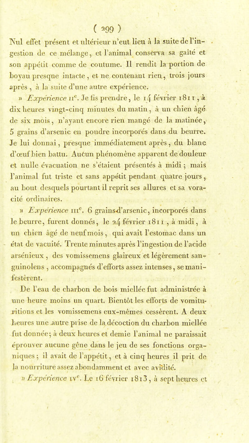 INul effet present et ulterieur n'eut lieu h la suite de l'in- gestion de ce melange, et 1'animal conserva sa gaite et son appelit comme de coutume. II rendit la portion de boyau presqne intacte , et ne contenant rien, trois jours apres , a la suite d'une autre experience. » Experience nc. Je lis prendre, le i4 fevrier 1811 , a dixlieures vingt-cinq minutes du matin, a un chien age de six mois, n'ayant encore rien mange de la matinee, 5 grains d'arsenic en poudre incorpofes dans du beurre. Je lui donnai, presque immediatement apres, du blanc d'oeuf bien battu. Aucun phenomene apparent de douleur et nulle evacuation ne s'etaient presentes a midi ; mais 1'animal fut triste et sans appetit pendant quatre jours, au bout desquels pourtant il reprit ses allures et sa vora- cite ordinaires. w Experience me. 6 grains-d'arsenic, incorpores dans le beurre, furent donnes, le a4 fevrier 1811 , a midi, a. un chien age de neuf mois , qui avait l'estomac dans un etat de vacuite. Trente minutes apres l'ingestion de l'acide arsenieux , des vomissemens glaireux et legerement san-r guinolens , accompagnes d'efforts assez intenses, semani- festerent. De l'eau de cbarbon de bois miellee fut administree a une heure moins un quart. Bientot les efforts de vomitu- ritions et les vomissemens eux-memes cesserent. A deux heures une .autre prise de la de'coction du charbon miellee fut donnee; a deux heurcs et demie 1'animal ne paraissait t'-prouver aucune gene dans le jeu de ses fonctions orga- niques ; il avait de Tappetit, et a cinq heures il prit de la nourriture assez abondnmment et avec aviclite. » Experience iv°. Le 16 fevrier 1813, a sept heures et