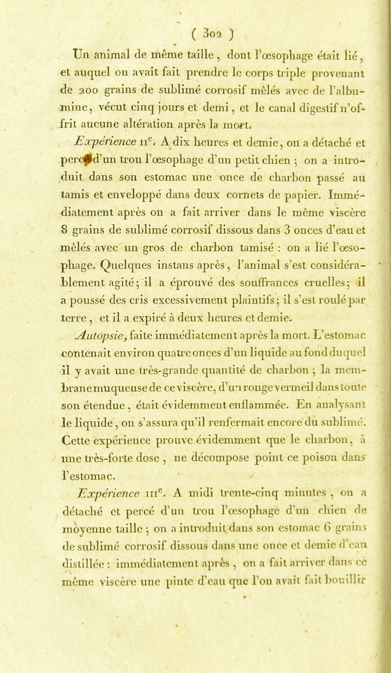 Un animal de meme taille , dont 1'oesophage etait lie, et auquel on avait fait prendre le corps triple provenant de 200 grains de sublime corrosif meles avec de l'albu- mine, vecut cinq jours et demi, et le canal digestif n'of- frit aucune alteration apres la mort. Experience ne, A dix heures et demie, on a detache et percffd'un trou l'cesophage d'un petit cliien ; on a intro- duit dans son estomac une once de charbon passe au tamis et enveloppe dans deux cornets de papier. Imme-^ diatement apres on a fait arriver dans le meme viscere 8 grains de sublime corrosif dissous dans 3 onces d'eau et meles avec un gros de charbon tamise : on a lie 1'oeso- phage. Quelques instans apres, l'animal s'est considera- blement agite •, il a eprouve des soufFrances cruelles; il a pousse des cris excessivement plaintifs; il s'est roulepar terre, et il a expire a deux heures ct demie. ydutopsie, faite immediatement apres la mort. L'estomac contenait environ quatrconces d'un liquide au foudduquel il y avait une tres-grande quantite de charbon ^ la mem- brane muqueuse de ce viscere, d'un rouge vermeil dans toute son etendue , etait evidemmeutenflammee. En analysanf le liquide, on s'assura qu'il renfermait encore du sublime. Cette experience prouvc cvidemment que le charbon, a une tres-forte dose , ne decompose point ce poison dans l'estomac. Experience me. A midi trcntc-cinq minutes , on a detache et perce d'un uxm l'cesophage d'un chien de moyenne taille 5 on a introduil dans son estomac 6 grains de sublime corrosif dissous dans une once ct demie d'eau distillee : immediatement apres , on a fait arriver dans re meme viscere une pinte d'eau que Ton avait fait bouillir