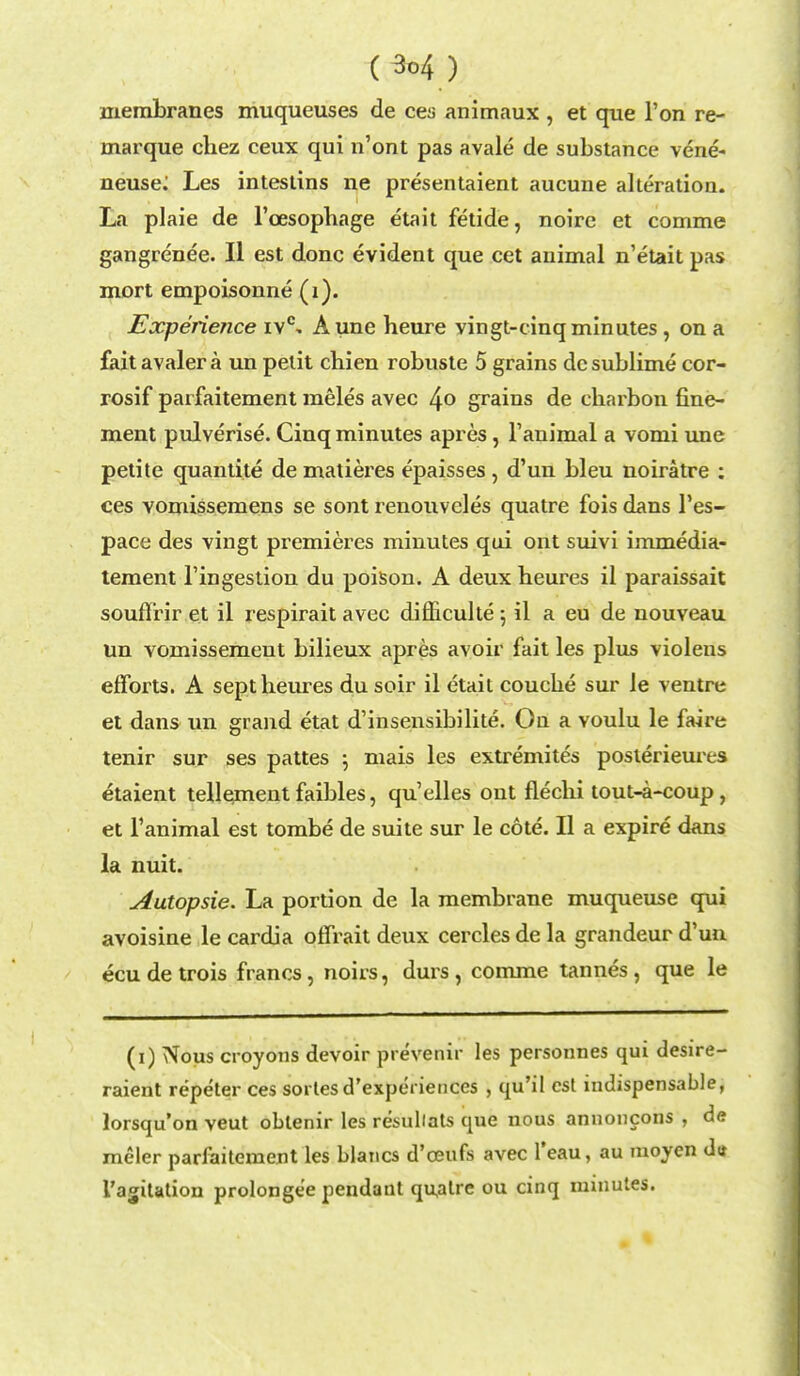 membranes muqueuses de ces animaux , et que Ton re- marque chez ceux qui n'ont pas avale de substance vene- neuse: Les intestins ne presentaient aucune alteration. La plaie de l'cesophage etait fetide, noire et comme gangrenee. II est done evident que cet animal n'etait pas mort empoisonne (i). Experience ivc, Aune heure vingt-cinqminutes , on a fait avaler a un petit chien robuste 5 grains dc sublime cor- rosif parfaitement meles avec 4° grains de charbon fine- ment pulverise. Cinq minutes apres, Tanimal a vomi une petite quantite de matieres epaisses , d'un bleu noiratre : ces vomissemens se sont renouveles quatre fois dans 1'es- pace des vingt premieres minutes qui ont suivi immedia- tement l'ingestion du poison. A deux beures il paraissait souffrir et il respirait avec difliculte •, il a eu de nouveau un vomissement bilieux apres avoir fait les plus violeus efforts. A sept beures du soir il etait coucbe sur le ventre et dans un grand etat d'insensibilite. On a voulu le faire tenir sur ses pattes ; mais les extremites poslerieures etaient tellement faibles, qu'elles ont fleclii tout-a-coup, et Tanimal est tombe de suite sur le cote. II a expire dans la nuit. Autopsie. La portion de la membrane muqueuse qui avoisine le cardia oflrait deux cercles de la grandeur d'un ecu de trois francs, noirs, durs , comme tannes, que le (i) Nous croyons devoir prevenir les personnes qui desire- raient repeter ces sortes d'experiences , qu'il est indispensable, lorsqu'on veut oblenir les resullats que nous annoncons , de meler parfaiteraent les blaucs d'oeufs avec l'eau, au moyen dtf I'agitation prolonge'e pendant quatre ou cinq minutes.