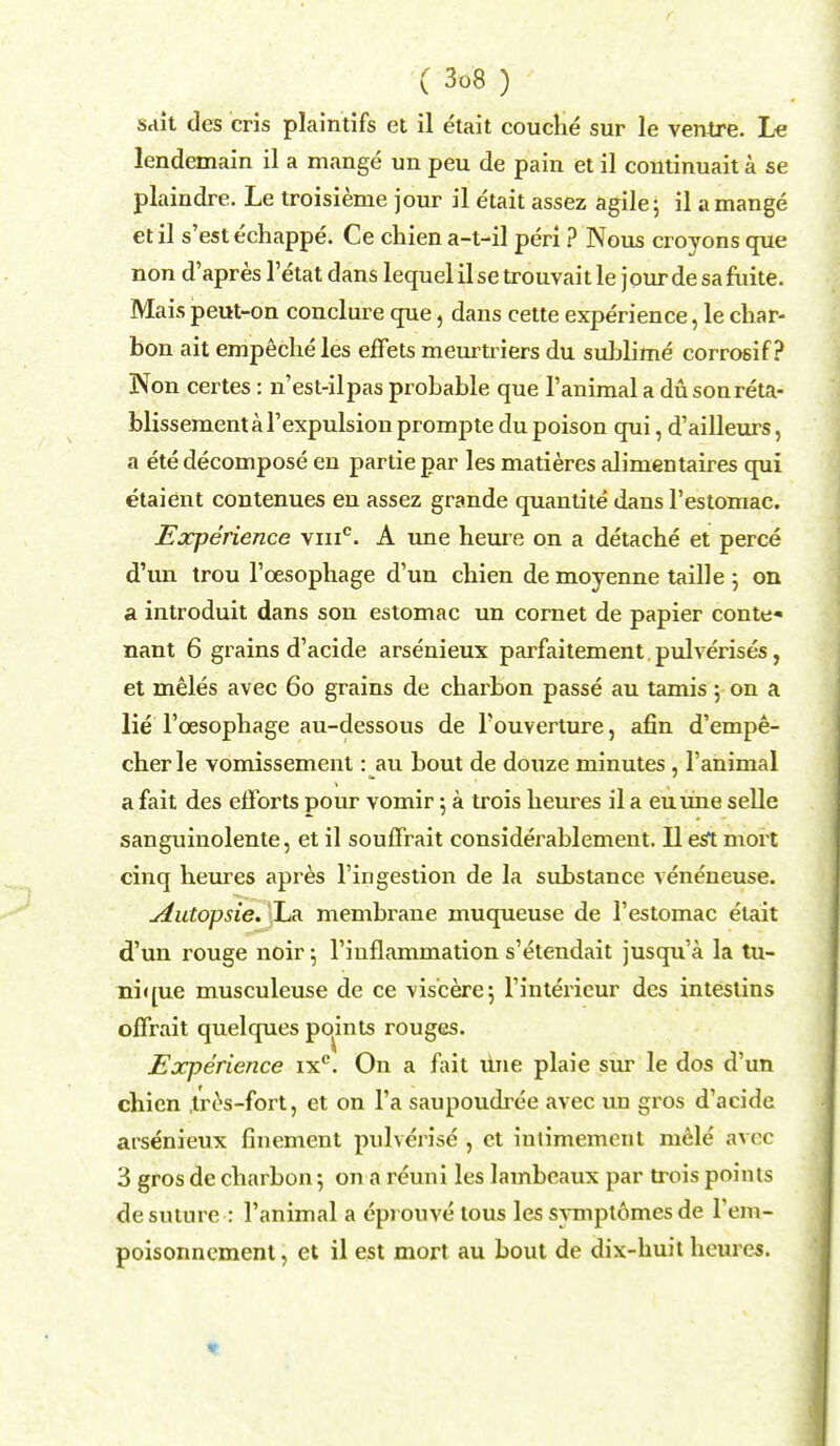 sait des cris plaintifs et il etait couche sur le ventre. Le lendemain il a mange un peu de pain et il continuait a se plaindre. Le troisieme jour il etait assez agile; il a mange et il s'est echappe. Ce chien a-t-il peri ? Nous croyons que non d'apres l'etat dans lequel il se trouvait le jour de sa fuite. Mais peut-on conclure que, dans cette experience, le char- bon ait empecheles effets meurtriers du sublime corrosif? Non certes: n'est-ilpas probable que l'animal a du sonreta- blissemental'expulsion prompte du poison qui, d'ailleurs, a ete decompose en partie par les matieres alimeDtaires qui etaient contenues en assez grande quantite dans l'estomac. Experience viiic. A une heure on a detache et perce d'un trou l'cesophage d'un chien de moyenne taille ; on a introduit dans son estomac un cornet de papier conte* nant 6 grains d'acide arsenieux parfaitement pulverises, et meles avec 60 grains de charbon passe au tamis 5 on a lie l'cesophage au-dessous de l'ouverture, afin d'empe- cherle vomissement: au bout de douze minutes , l'animal a fait des efforts pour vomir 5 a trois heures il a euune selle sanguinolente, et il souffrait considerablement. II est mort cinq heures apres l'ingestion de la substance veneneuse. Autopsie. La membrane muqueuse de l'estomac etait d'un rouge noir \ l'iuflammation s'etendait jusqu'a la tu- nique musculeuse de ce viscere; l'intericur des intestins offrait quelques pomts rouges. Experience ixc. On a fait tine plaie sur le dos d'un chien tres-fort, et on l'a saupoudrce avec un gros d'acide arsenieux finement pulverise , ct intimemont mele avec 3 gros de charbon; on a reuni les lambeaux par trois points de suture : l'animal a epi onve tous les symptomes de l'em- poisonnement, et il est mort au bout de dix-huit heures.