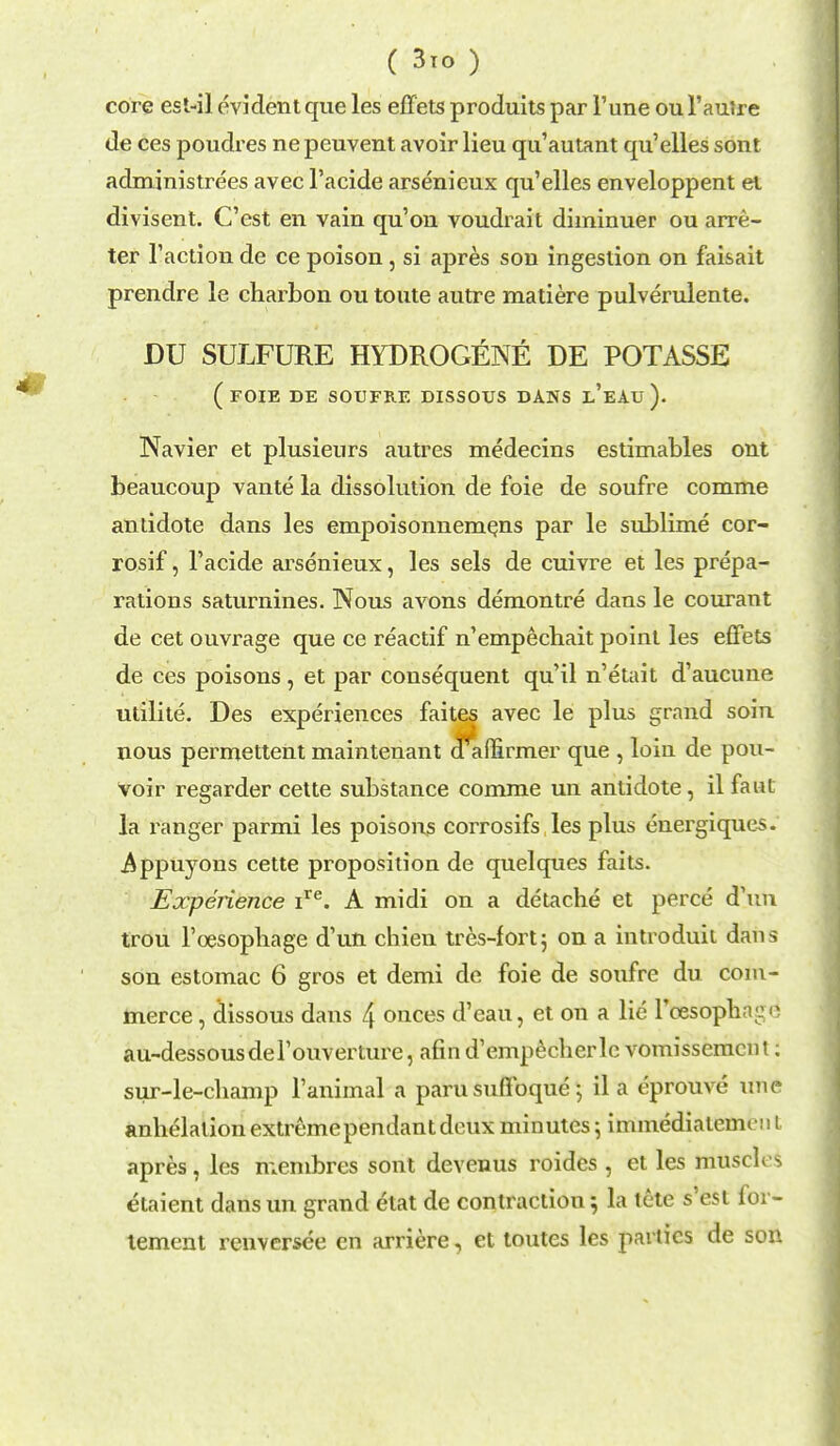 core esl-il evident que les effets produits par Tune ou l'autre de ces poudres ne peuvent avoir lieu qu'autant qu'elles sont administrees avec l'acide arsenieux qu'elles enveloppent el divisent. C'est en vain qu'on voudrait diminuer ou arre- ter Taction de ce poison, si apres son ingestion on faisait prendre le charbon ou toute autre matiere pulverulente. DU SULFURE HYDROGENE DE POTASSE (foie de soufre dissous dans l'eau). Navier et plusieurs autres medecins estimables ont beaucoup vante la dissolution de foie de soufre comme antidote dans les empoisonnemens par le sublime cor- rosif, l'acide arsenieux, les sels de cuivre et les prepa- rations saturnines. Nous avons demontre dans le courant de cet ouvrage que ce reactif n'empechait point les effets de ces poisons , et par consequent qu'il n'etait d'aucune utilite. Des experiences faites avec le plus grand soin nous permettent maintenant d^auirmer que , loin de pou- voir regarder cette substance comme un antidote, il feat la ranger parmi les poisons corrosifs les plus energiques. Appuyons cette proposition de quelques faits. Experience ire. A midi on a detache et perce d'un trou l'cesopliage d'un chien tres-fortj on a introduit dans son estomac 6 gros et demi de foie de soufre du com- merce , dissous dans 4 onces d'eau, et on a lie l'cesophn au-dessousdel'ouverture, afin d'empecherlc vomissemcnt; sur-le-cliamp l'animal a parusufibquej il a eprouve une anhelalion extremependant deux minutes \ immediatemcuL apres, les niembres sont devenus roides , et les muscles etaient dansun grand etat de contraction; la tete s'est for- tement renvcrsee en arriere, et toutes les parties de son