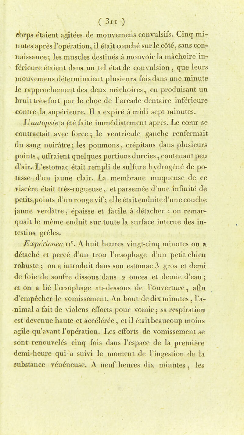 s etaient agitees de mouvemens convulsifs. Cinq mi- nutes apres l'operation, il etait couche sur le cole, sans con- naissance ; les muscles destines a mouvoir la machoire in- ferieure etaient dans un tel etat de convulsion , que leurs mouvemens detei minaient plusieurs foisdans une minute le rapprochement des deux machoires, en produisant un bruit tres-fort par le choc de l'arcade dentaire inferieure contre la superieure. II a expire a midi sept minutes. Uautopsie a ete faite immediatement apres. Le coeur se contractait avec force ; le ventricuie gauche renfermait du sang noiratre; les poumons, crepitans dans plusieurs points, offraient quelques portions durcies, conteaant peu d'air. L'eslomac etait rempli de sulfure hydrogene de po- tasse d'un jaune clair. La membrane muqueuse de ce viscere etait tres-rugueuse, et parsemee d'une infinite de petits points d'un rouge vif 5 elle etait enduited'une couclie jaune verdatre, epaisse et facile a detacher : on remar- quait le meme enduit sur toute la surface interne des in- testins greles. Eoepeiience ne. A huit heures vingt-cinq minutes on a detache et perce d'un tiou l'oesophage d'un petit chien robuste ; on a introduit dans son estomac 3 gros et demi de foie de soufre dissous dans 1 onees et demie d'eau; et on a lie l'cesophage au-dessous de l'ouverture, aflu d'empecher le vomissement. Au bout de dix minutes , l'a- nimal a fait de violens efforts pour vomir; sa respiration est devenue haute et acceleree, et il etaitbeaucoup moins agile qu'avant l'operation. Les efforts de vomissement se sont renouvcles cinq fois dans l'espace de la premiere demi-heure qui a suivi le moment de l'ingestion de la substance veneneuse. A neuf heures dix minutes, les