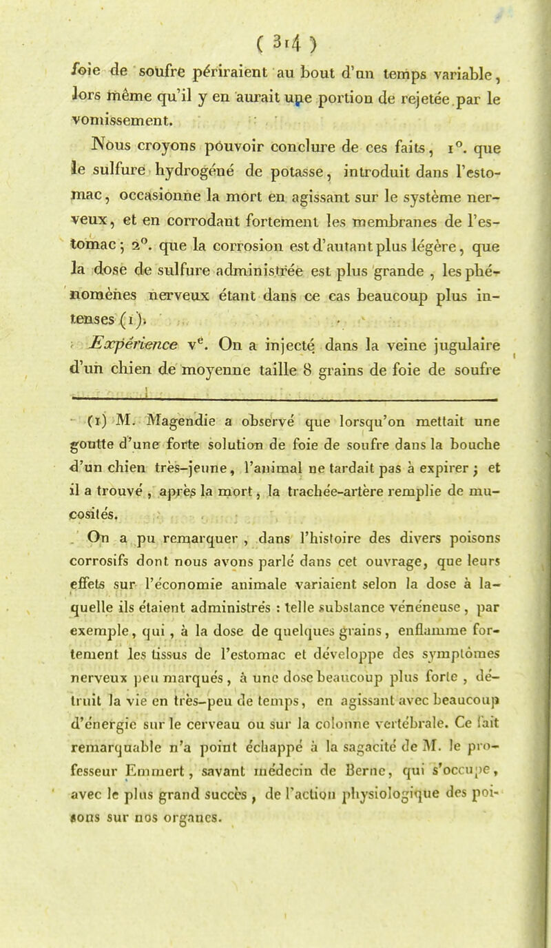 ( 3'4 ) foie de soufre penraient au bout d'un temps variable, Jors meme qu'il y en aurait une portion de rejetee.par le vomissement. Nous croyons pOuvoir conclure de ces faits, i°. que le sulfure hydrogene de potasse, introduit dans l'esto- mac, occasionne la mort en agissant sur le systeme ner- veux, et en corrodant fortement les membranes de l'es- tomac-, 20. que la corrosion est d'autant plus legere, que la dose de sulfure administree est plus grande , les phe- nomehes nerveux etant dans ce cas beaucoup plus in- tenses (1). Earperience ve. On a injecte dans la veine jugulaire d'uh chien de moyenne taille 8 grains de foie de soufre (i) M. Magendie a observe que lorsqu'on mettait une gontte d'une forte solution de foie de soufre dans la bouche d'un chien tres-jeune, l'auimal ne tardait pas a expirer ; et il a trouve , apres la mort, la trache'e-artere remplie de mu- cosites. On a pu remarquer , dans 1'histoire des divers poisons corrosifs dont nous avons parle dans cet ouvrage, que leurs effets sur l'e'conomie animate variaient selon la dose a la- quelle ils etaient adminislres : telle substance ve'ne'ncuse , par exemple, qui , a la dose de qnelques grains, enflamme for- tement les tissus de l'estomac et developpe des symplomes nerveux pen marques, a une dose beaucoup plus forte , de- truit la vie en tres-peu de temps, en agissant avec beaucoup d'e'nergie sur le cerveau ou sur la colonne vcrle'brale. Ce fait remarcjuable n'a point e'chappe a la sagaeite de M. le pro* fesseur Emmert, savant me'decin de Berne, qui s'ocou;)C, avec le plus grand succcs , de Taction physiologique des poi- sons sur nos organcs.