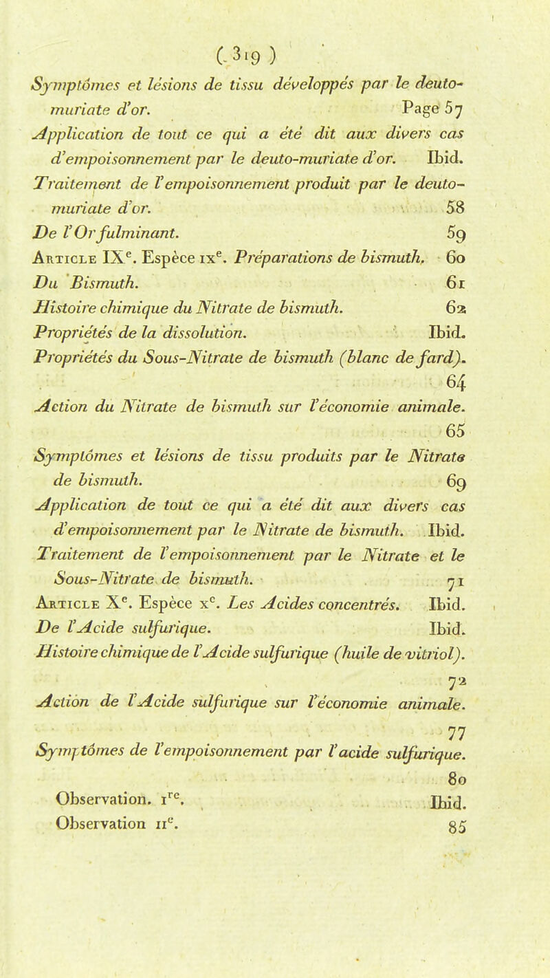 C3.9) Symplomes et lesions de tissu developpes par le deuto~ muriate d'or. Page 57 Application de tout ce qui a ete dit aux divers cas d'empoisonnement par le deuto-muriate d'or. Ibid. Traitement de Vempoisonnement produit par le deuto- muriate d'or. 58 De VOr fulminant. 5g Article IXe. Espece ixe. Preparations de bismuth, 60 Du Bismuth. 61 Histoire chimique du Nitrate de bismuth. 62 Proprietes de la dissolution. Ibid. Proprietes du Sous-Nitrate de bismuth (blanc defard). 64 miction du Nitrate de bismuth sur Veconomie animale. 65 Symplomes et lesions de tissu produits par le Nitrats de bismuth. 69 Application de tout ce qui a ete dit aux divers cas d'empoisonnement par le Nitrate de bismuth. Ibid. Traitement de Vempoisonnement par le Nitrate et le Sous-Nitrate de bismuth. 71 Article Xe. Espece xc. Les Acides concentres. Ibid. De I'Acide sulfurique. Ibid. Histoire chimique de I'Acide sulfurique (huile de vitriol). Action de I'Acide sulfurique sur Veconomie animale. 11 Symj-tomes de Vempoisonnement par Yacide sulfurique. 80 Observation. irc. Ibid. Observation nc. 35