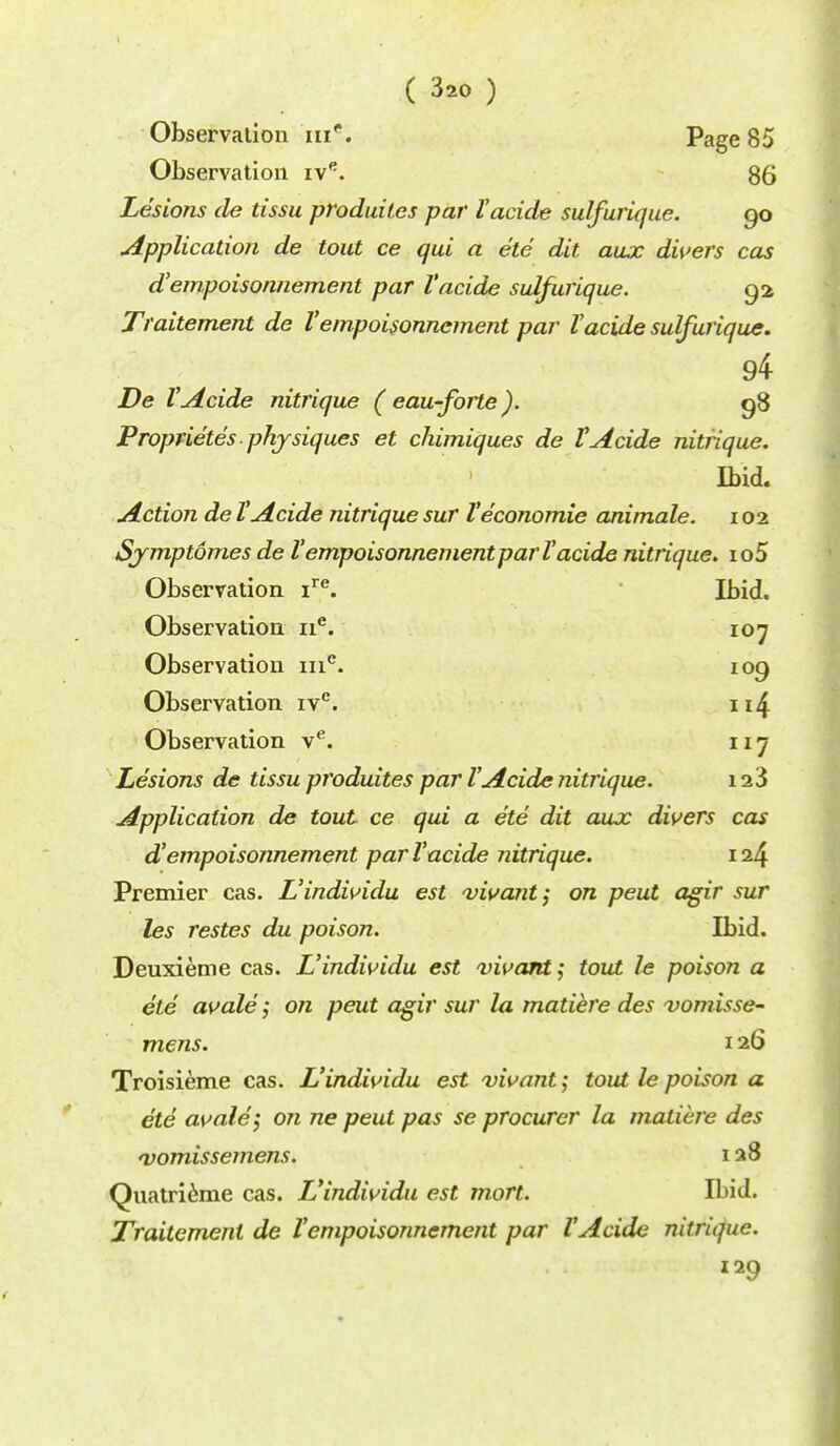 Observation me. Page 85 Observation ive. 85 Lesions tie tissu produilcs par I'acide sulfurique. 90 Application de tout ce qui a etc dit. aux divers cas d'empoisonnement par I'acide sulfurique. 92 Traitement de Vempoisonncment par Vacide sulfurique. 94 De VAcide nitrique ( eau-forte). 98 Proprietes physiques et chimiques de VAcide nitrique. Ibid. Action de VAcide nitrique sur Veconomie animale. 102 Symptomes de VempoisonnementparVacide nitrique. io5 Observation ire. Ibid. Observation ne. 107 Observation mc. 109 Observation ivc. n4 Observation ve. 117 Lesions de tissu produites par VAcide nitrique. 123 Application de tout ce qui a ete dit aux divers cas d'empoisonnement par I'acide nitrique. 124 Premier cas. L'individu est vivant; on peut agir sur les restes du poison. Ibid. Deuxieme cas. L'individu est vivant; tout le poison a ete avale; on peut agir sur la matiere des vomisse- mens. 126 Troisieme cas. L'individu est vivant; tout le poison a ete avale \ on ne peut pas se procurer la matiere des 'vomissemens. 128 Quatrieme cas. L'individu est mort. Ibid. Traitement de Vempoisonnement par VAcide nitrique. 129