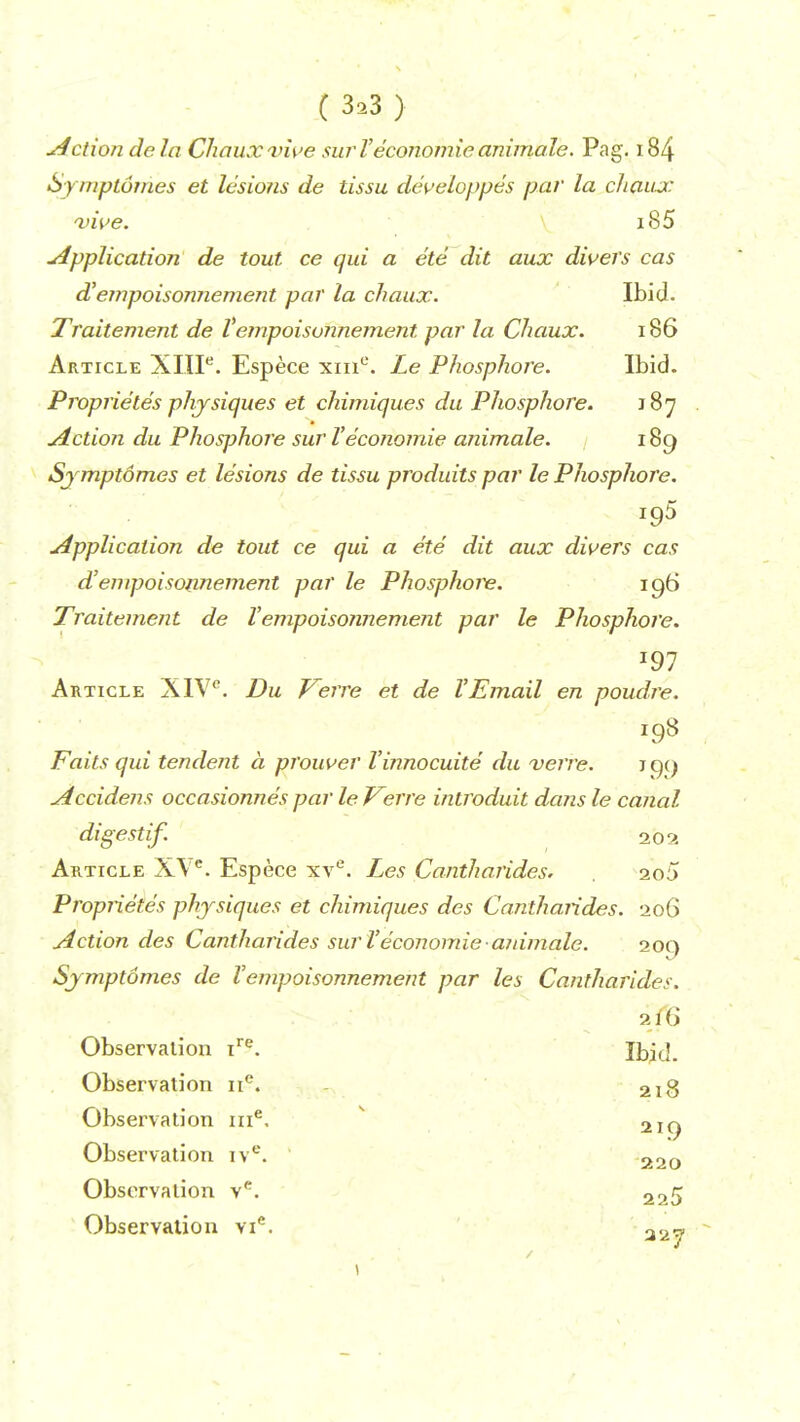 ( 3*3 > u4ction.de la Chaux vive sur Veconomie animale. Pag. 184 Symptomes et lesions de tissu developpes par la chaux vive. i85 Application de tout, ce qui a ete dit aux divers cas d'empoisonnement par la chaux. Ibid. Traitement de Vempoisonnement par la Chaux. 186 Article XIIIe. Espece xme. Le Phosphore. Ibid. Proprietes physiques et chimiques du Phosphore. 187 Action du Phosphore sur Veconomie animale. 189 Symptomes et lesions de tissu produits par le Phosphore. i95 Application de tout ce qui a ete dit aux divers cas d'empoisonnement par le Phosphor. 196 Traitement de Vempoisonnement par le Phosphore. J97 Article X1Vc. Du Verre et de VEmail en poudre. Fails qui tendent a prouver Vinnocuite du verre. J99 Accidens occasionnes par le Verre introduit dans le canal digestif. 202 Article X\ e. Espece xve. Les Cantharides. 2o5 Proprietes physiques et chimiques des Cantharides. 206 Action des Cantharides sur Veconomie animale. 209 Symptomes de Vempoisonnement par les Cantharides. 216 Observation ire. Ibid. Observation nc. 218 219 Observation nie. Observation ive. 220 Observation ve. 225 Observation vie. aa«