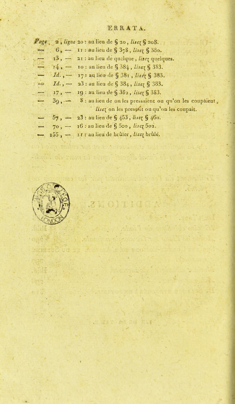 ERRATA. Page ; 2 , ligne 20 : au lieu de § 20, list\ § 208. —- 6, — 11 : au lieu de § 3^8 , lise^ § 38o. — i3 , — 21 : au lieu de qusilque , lise\ quelques. —- 14 » — 10 : au lieu de § 384 > ltse\ § 3S3. — /rf., — 17 : au lieu- dc § 38i , lisdi § 383. — Id., — a3 : au lieu de § 384, lisei § 383. — 17 , — 19 : au lieu de § 38a, lise\ § 383. — 39 ,-— S : an lieu de onlcs piessaient ou qn'on les coupaient, lise\ on les pressXlt ou qu'on les coupait. — 57 , — 23 : au lieu de § 4^3 » ^se\ § 4^o. — 70 , — 16 : au lieu de § 5oo , lise{ 5o2. —• l55 , — if; au lieu de brulcr, lise^ bride.