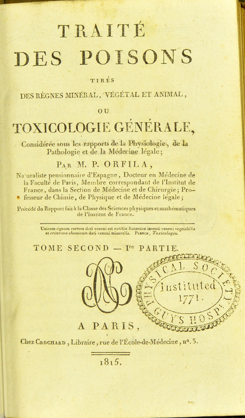 DES POISONS TIRES DES REGNES MINERAL, VEGETyVL ET ANIMAL , OU TOXICOLOGIE GENERALE, Consideree sous les rapports &e la P4iysi.ologie, de la Pathologie et de la Medecijae legale 5 Par M. p. ORFILA, Na'iiraliste pensionnaire d'Espagne , Docteur en Medecine de la Faculte de Paris, Merabre correspondant de I'Inslilut de France, dans la Seclion de Medecine et de Chirurgiej Pro- » fesseur de Chiuiie, de Physique el de Medecine legale • Precede da Rapport fait J» la Classe des Sciences physiques etinathematiqucs de rinstitut de Fiance. Unicum signiim certuin dati vcneni est notitia botanica inventl veneni vet^etabilis at critenuin ckemieuin dati veneni mineralis. Plknck , Toxicologia. TOME SECOND — P*^ PARTIE. Chez Crochard , Libraire, rue de I'Ecole-de-Medecine, n®. 5. i8i5.