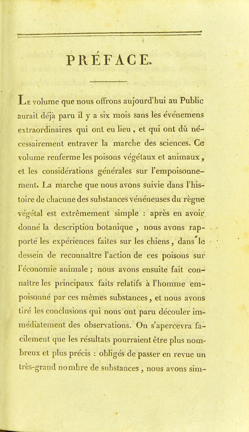 PREFACE. Le volume que nous ofFrons aujourd'hui au Public aurait deja paru il y a six mois sans les evenemens extraordinaires qui ont eu lieu , et qui ont du ne- cessairement entraver la marche des sciences. Ce volume renferme les poisons vegetaux et animaux , et les conside'rations generales sur Fempoisonne- ment. La marche que nous avons suivie dans I'his- toire de chacune des substances veneneuses du regne ve'getal est extremement simple : apres en avoir donne la description botanique , nous avons rap- porte les experiences faites sur les chiens, dans le dessein de reconnaitre Taction de ces poisons sur I'economie animale; nous avons ensuite fait con- naitre les principaux fails relatifs a I'homme em- poisonne par ces memes substances, et nous avons tire les conclusions qui nous ont paru de'couler ira- mediatement des observations. On s'apercevra fa- cilement que les resultats pourraient etre plus nom- breux et plus pre'cis : obliges de passer en revue un tres-grand nombre de substances , nous avons sim-