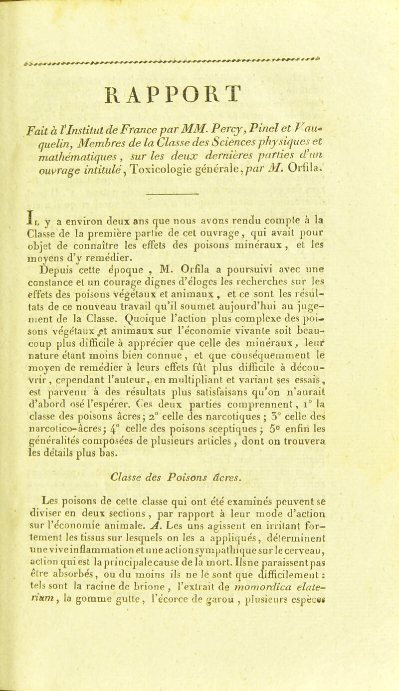 RAPPORT Fait a VInstitut de France par MM. Percy, Pinel et Fau^* quelin, Membres de la Classe des Sciences physiques^ et malhematiques, sur les deux dernieres parlies djin owrage intitule^ Toxicologic generale,/?^/' M. Oriila. IL y a environ deux ans que nous avons rendu compte a la Classe de la premiere parlie de eel ouvrage, qui avail pour objet de connaltre les efFets des poisons mineraux , et les moyens d'y remedier. Depuis cette dpoque j M. Orfila a poursuivi avec une Constance et un courage dignes d'elogcs les recherches sur les effets des poisons vegelaux et animaux , et ce sont les resul- lats de ce nouveau travail qu'il soumet aujourd'hui au juge- njent de la Classe. Quoique Taction plus complexe des poi- sons vege'taux^et animaux sur I'economie vivante soit beau- coup plus difficile a apprecier que celle des mineraux, leur nature etant moins bien connue , et que consequemment le moyen de remedier a leurs effets fut plus difficile a decou- vrir , cependant I'autcur, en multipliant et variant ses essais, est parvenu a des resultals plus salisfaisans qu'on n'aurait d'abord ose I'esperer. Ces deux parties comprennent, i° la classe des poisons acres j 2° celle des narcotiques ; 3° celle des narcolico-acresj 4° Celle des poisons sceptiques j 5° enfin les generalites composees de plusieurs articles , dont on trouvera les de'tails plus bas. Classe des Poisons acres. Les poisons de celle classe qui ont ete examines peuvent se diviser en deux sections , par rapport a leur mode d'aclion sur I'e'conomie animale. A. Les uns agisseiit en irritant for- tement les tissus sur lesquels on les a appliques, delerminent une viveinflamniation etune action symjjalhique sur le cerveau, action qui est la principalecause de la mort. Ilsne paraissentpas elre absorbes, ou du raoins ils ne le sont que difficilement: tels sont la racine de brione , Texlrait de momordica elale- nnrn, \a gomme gutlc, I'e'corce de garou , plusieurs espec«s