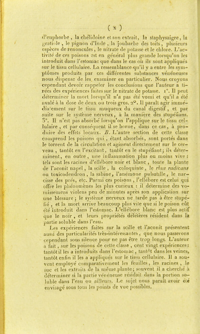 tl^enpliorbe , la che'lidoine etson exfrait, la staphysaigre, ta yraliole , le pignon (I'lnde , la joubarbe des loits, plusieurs espccos de renoncules , le nitrate de polasse et le chlore. L'ac- tivile de ces poisons est en general plus grande lorsqu'on les introduit dans I'estomac que dans le cas oii ils sout appliques sur le tissu cellulaire. La ressemblance qii'il y a entre les sym- plomes produits par ces dilFerentes substances veueneuses nous dispense de les. examiner en parlicuher. Nous croyons cependant devoir rappelcr les conclusions que I'auteur a li- rees des experiences faitessur le nitrate de polasse. i°. II peut determiner la mort lorsqu'il n'a pas ete vomi et qu'ii a ete avale a la dose de deux ou trois gros. 2*^. II paralt agir imme- tb'a'ement sur le tissu muqueux du canal digestif, el par suile sur le systeme nerveux, a la manicre des stupeuans. 5°. II n'est pas absorbe lorsqu'on I'applique sur le tissu cel- lulaire , et par consequent il se borne, dans ce cas, a pro- duire des effets locaux. B. L'autre section de cette classe comprend les poisons qui , etant absorbes, sont portes dans le torrent de la circulation et agissent directement sur le cer- veau , tantot en I'excifant, tantot en le stupefiantj ils deler- luinent, en outre, une inflammation plus ou moins vive : lels sont les racines d'ellebore noir et blanc , tou!e la plante de I'aconit napel, la scilie , la coloquinte , le rhus radicans ou toxicodendron, la sabine, ranemone pulsatille , le nar- cisse des pres, etc, Parmi ces poisons , I'ellebore estcelui qui ofFre les phenomenes les plus curieux : il determine des vo- missemens violens peu de minutes apres son application sur une blessure j le systeme nerveux ne tarde pas a elre stupe- lie , et la mort arrive beaucoup plus vile que si le poison eut ete introduit dans restomac. L'ellebore blanc est plus actif que le noir , el leurs proprietes deleleres resident dans la partie soluble dans I'eau. Les experiences failes sur la scille et raconit presentent aussi des particularite's tres-inleressanles, que nous passerons cependant sous silence pour ne pas etre trop longs. L'auleur a fait, sur les poisons de celle classe , cent vingl experiences: tantot il les a introduits dans I'estoujac , tantol dans les veincs, tantot enfin il les a appliques sur le tissu cellulaire. II a sou- vent employe'comparalivoment K's feuilles, les racines, le sue et les extrails de la meme plante; snuvenl il a clierclie a determiner si la parlie veneneuse residail dans la portion so- luble dans I'eau ou aillrurs. Lc sujet nous paralt avoir ete envisage sous tons les points de vuc possibles.