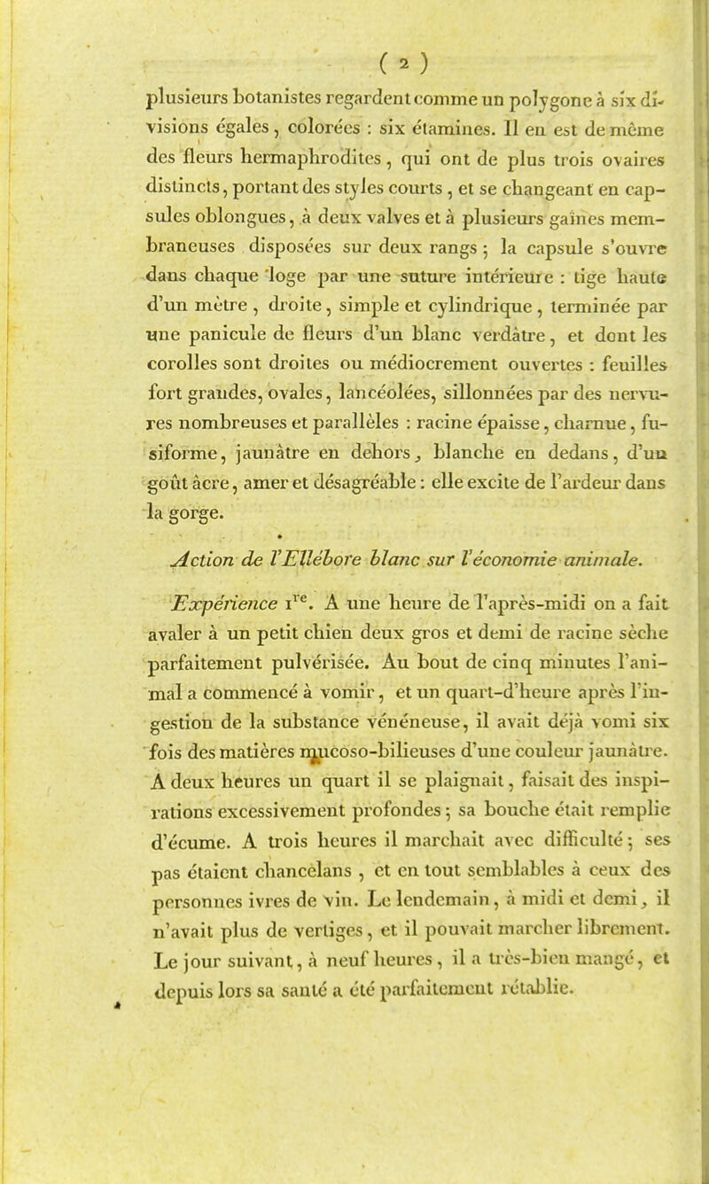 plusieurs botanistes regardent comme un polygene a six di- visions egales, colorees : six etamines. II en est de memo des fleurs hermaphrodites, qui ont de plus trois ovaires distincts, portant des styles courts, et se changeant en cap- sules oblongues, a deux valves et a plusieurs gaines mem- braneuses disposees sur deux rangs 5 la capsule s'ouvre dans chaque 'loge par nne -suture interieure : tige haute d'un metre , droite, simple et cylindrique , lerminee par wne panicule de fleurs d'un blanc verdatre, et dont les corolles sont droites ou mediocrement ouvertes : feuilles fort graudes, ovales, lanceolees, sillonnees par des nervu- res nombreuses et paralleles : racine epaisse, cliarnue, fu- siforme, jaunatre en dehors^ blanche en dedans, d'uu gout acre, amer et desagreable: elle excite de I'ardeur dans la gorge. Action de VEllebore hlanc sur Veconomie animale. \Expenence i^'^. A une heure de I'apres-midi on a fait avaler a un petit chien deux gros et demi de racine seche parfaitement pulverisee. Au bout de cinq minutes I'ani- mal a commence a vomir, et un quart-d'heure apres I'iu- gestion de la substance veneneuse, il avait deja vomi six fois des matieres njjLicoso-bilieuses d'une couleur jaunatre. A deux heures un quart il se plaignail, faisail des inspi- rations excessivement profondes 5 sa bouche elait remplie d'ecume. A trois heures il marchait avec difficulte 5 ses pas etaient chancelans , ct en tout semblablcs a ceux des personnes ivres de vin. Le Icndemain, a midi el demiil n'avait plus de vertiges, et il pouvait marcher librement. Le jour suivant, a neuf heures, il a trcs-bien mange, et depuis lors sa saute a ete parfaitement rctablie.