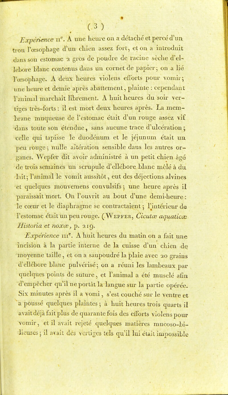 4 Experience A une lieure on a de'taclie et perce d'lm trou I'oesopliage d'un cliien assez fort, et on a iutroduit dans son estomac 2 gros de poudre de raciuc seclie d'el- lebore blanc contenns dans un cornet de papier j on a lie roesopliagc. A deux lieures violens efforts pour vomii ; une heure et demie apres abjlttement, plainte : cependant I'animal marchait librement. A huit heures du soir ver- tiges tres-forts : il est mort deux heures apres. La mem- brane muqueuse de I'estomac etait d'un rouge assez vi£ dans toute son etendue, sans aucune trace d'ulceration; celle qui tapisse le duodenum et le jejunum etait un. peu rouge 5 nulle alteration sensible dans les aulres or- ganes. Wepfer dit avoir administre a un petit cbien age de trois setnaines un scrupule d'ellebore blanc mele a du lait; I'animal le vomit aussilot, eut des dejections alvines et quelques mouvemens convulsifs 5 une beure apres il paraissait mort. Oh I'ouvrit au bout d'une demi-heure: le coeur et le diaphragme se contractaient 5 Tinterieur de I'estomac etait unpen rouge. (Wepfer, Cicutce aquaticcc Historia et noxce, p. 219. Experience in*. A huit heures du matin on a fait une incision a la parlie interne de la cuisse d'un chien de moyenne taille, et on a saupoudre la plaie avec 20 grains d'ellebore blanc pulverise; on a reuni les lambeaux par quelques points de suture, et I'animal a ete musele afin d'empecher qu'il neportat la langue sur la partie opere'e. Six minutes apres il a vomi, s'est couche sur le ventre et a pousse quelques plaintes ; a huit lieures trois quarts il avaitdeja fait plus de quarantefois des ellbrts violens pour vomir, etil avait rejete quelques malieres mucoso-bi- licuses J il avait des vciligcs tels qu'il lui eiaii impossible