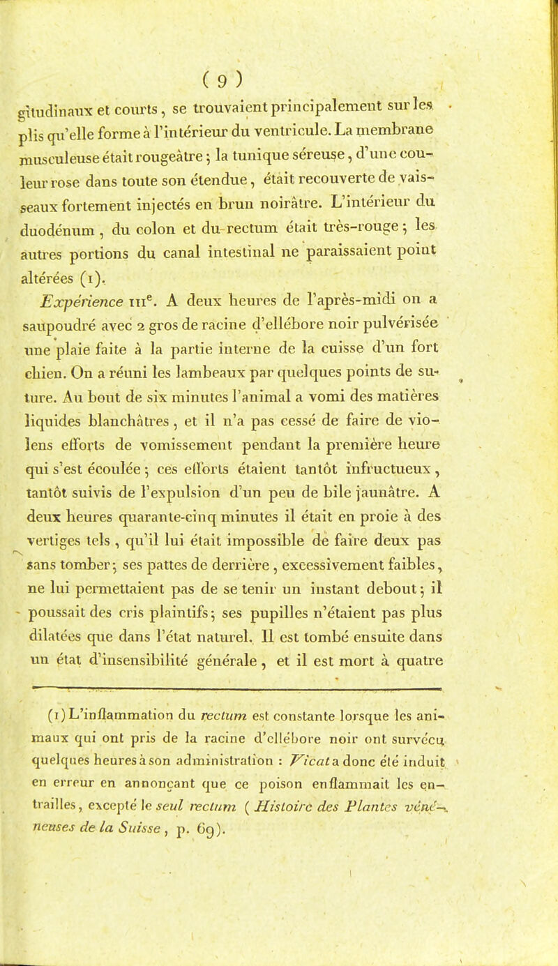 gitudinaux et courts, se trouvaientprincipalement surles, plis qu'elle forme a I'mlerieur du ventricule. La membrane jnusculeuse etait rougeatre 5 la tunique sereuse, d'mie cou- leur rose dans toute son etendue, etait recouverte de vais- seaux fortement injectes en brun noiralre. L'inlerieur du duodenum , du colon et du-rectum etait tres-rouge; les autres portions du canal intestinal ne paraissaient point alterees (i). Experience tii^. A deux heures de I'apres-midi on a saupoudre avec 2 gros de raoine d'ellebore noir pulverisee ime plaie faite a la partie interne de la euisse d'un fort chien. On a reuni les lambeaux par quelques points de su-* ture. An bout de six minutes I'animal a vomi des matieres liquides blanchatres, et il n'a pas eesse de faire de vio- lens elforts de vomissement pendant la premiere heure qui s'est ecoulee; ceis efforts etaient tantot infructueux, tantot suivis de I'expulsion d'un pen de bile jaunatre. A deux heures quarante-cinq minutes il etait en proie a des vertiges lels , qu'il lui etait impossible de faire deux pas sans tomber-, ses pattes de derriere, excessivement faibles, ne lui permettaient pas de se tenir un instant debout^ il - poussait des cris plaintifs; ses pupilles n'etaient pas plus dilatees que dans I'etat nalurel. II est tombe ensuite dans un etat d'insensibilite generale, et il est mort a quatre (i)L'inflammation du rectum est constante lorsque les ani- maux qui ont pris de la racine d'ellebore noir ont surve'cn quelques heuresason administration : ^icatadonc ele induit en erreur en annoncant que ce poison enflammait les en- trail les, excepte le seal rectum ( Histoirc des Flantcs vcnt'-^. neases de la Suisse , p. 6g).